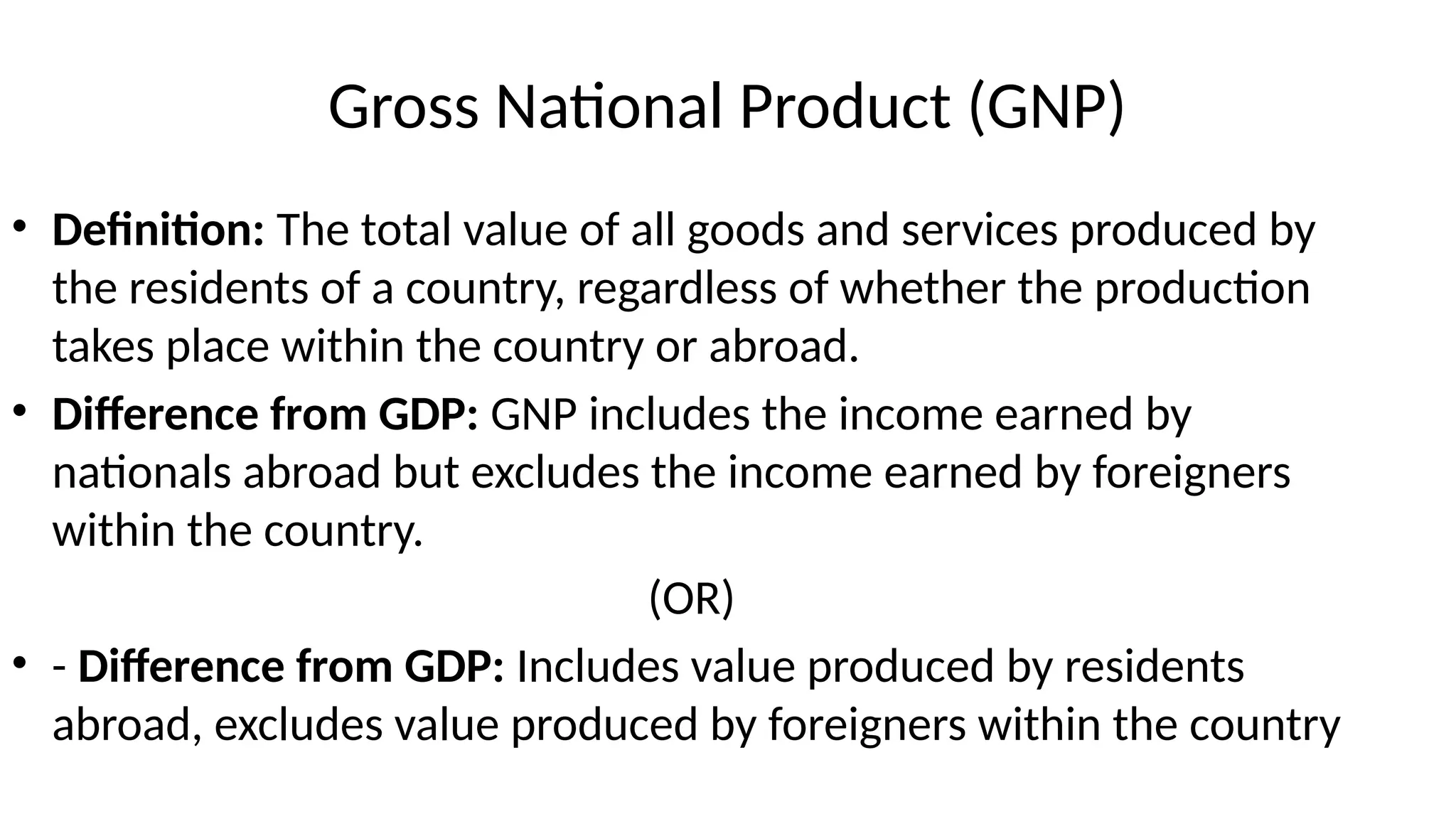 Gross National Product (GNP)
• Definition: The total value of all goods and services produced by
the residents of a country, regardless of whether the production
takes place within the country or abroad.
• Difference from GDP: GNP includes the income earned by
nationals abroad but excludes the income earned by foreigners
within the country.
(OR)
• - Difference from GDP: Includes value produced by residents
abroad, excludes value produced by foreigners within the country
 