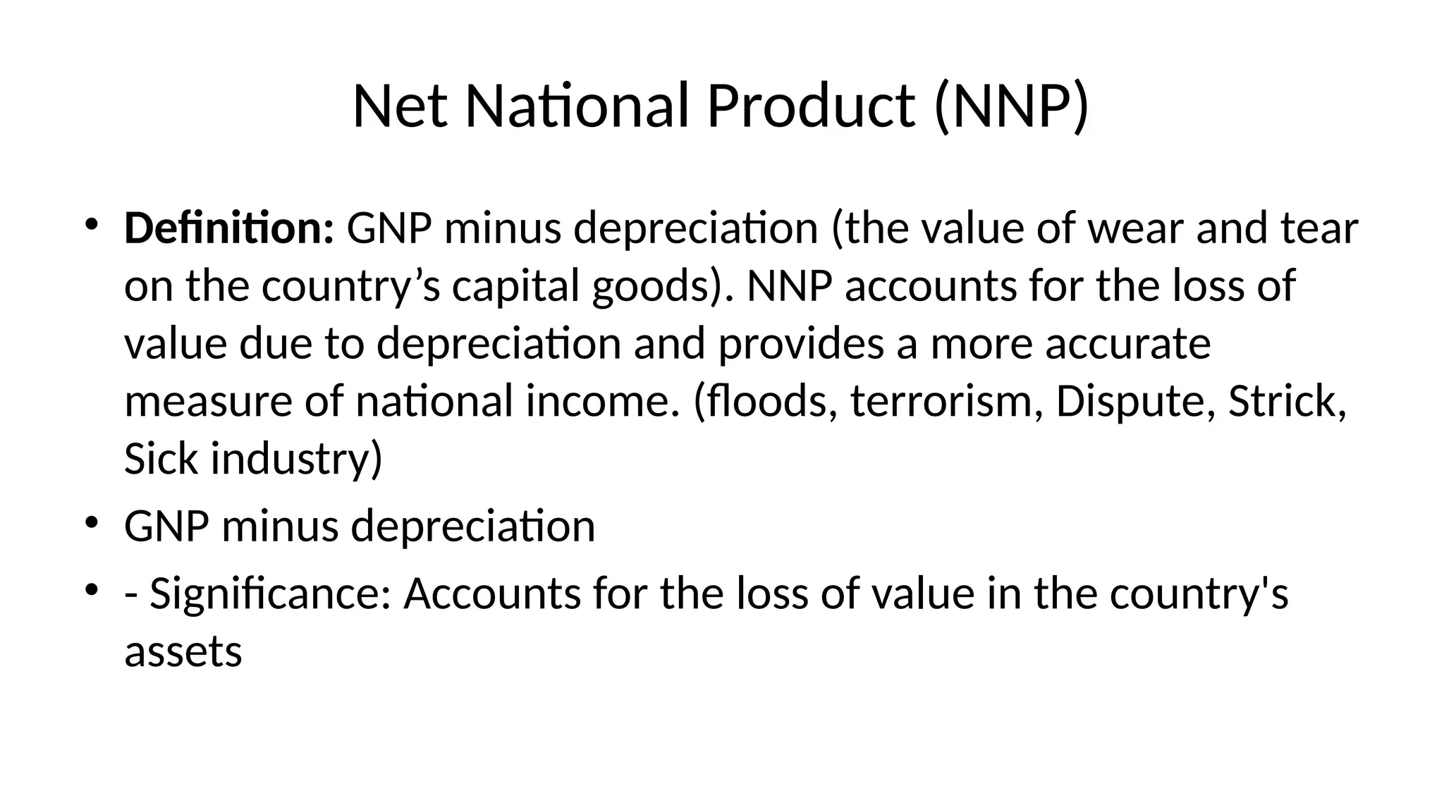 Net National Product (NNP)
• Definition: GNP minus depreciation (the value of wear and tear
on the country’s capital goods). NNP accounts for the loss of
value due to depreciation and provides a more accurate
measure of national income. (floods, terrorism, Dispute, Strick,
Sick industry)
• GNP minus depreciation
• - Significance: Accounts for the loss of value in the country's
assets
 