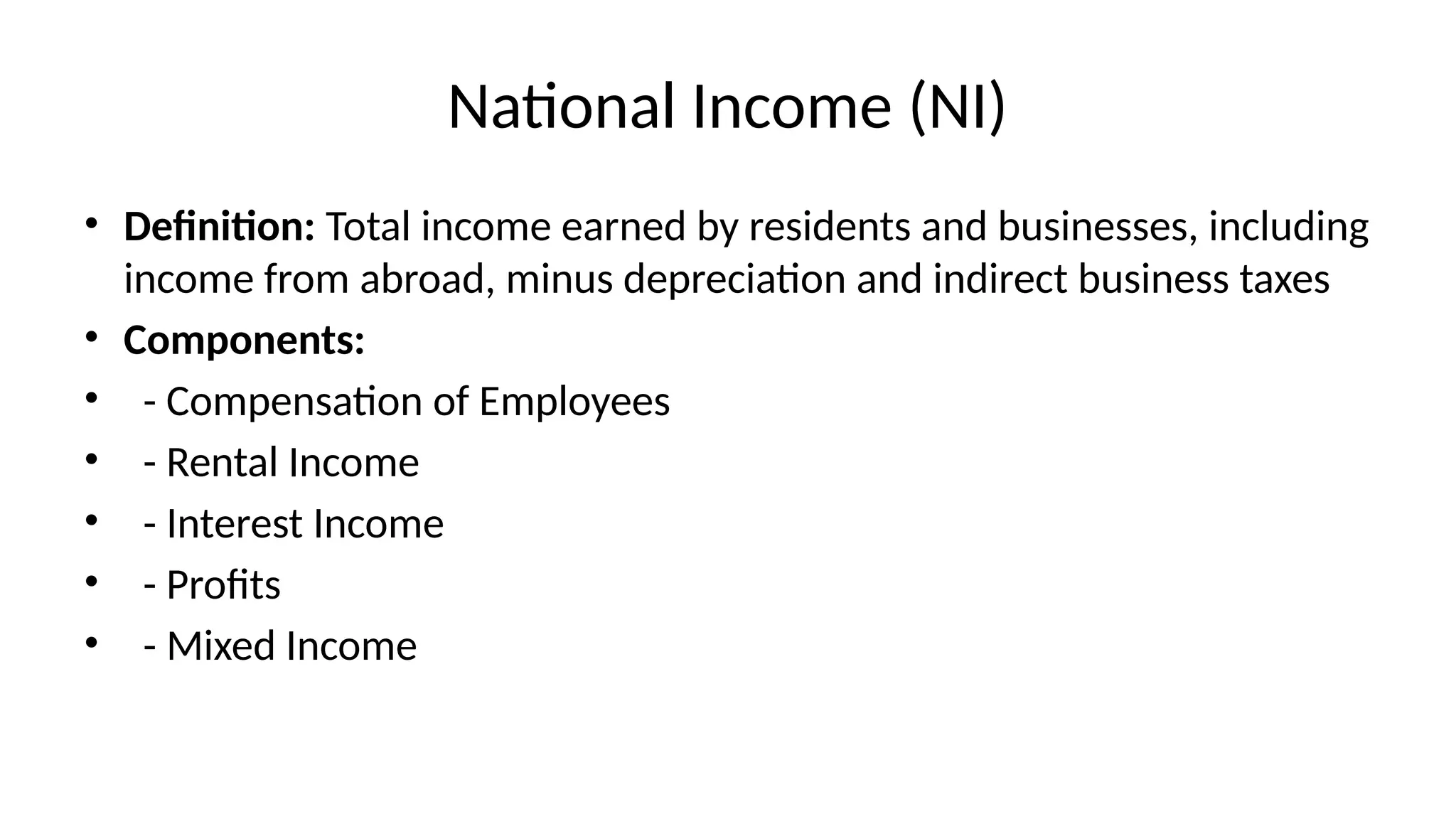 National Income (NI)
• Definition: Total income earned by residents and businesses, including
income from abroad, minus depreciation and indirect business taxes
• Components:
• - Compensation of Employees
• - Rental Income
• - Interest Income
• - Profits
• - Mixed Income
 