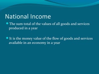 National Income
The sum total of the values of all goods and services
 produced in a year

It is the money value of the flow of goods and services
 available in an economy in a year
 