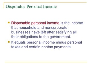 Disposable Personal Income





Disposable personal income is the income
that household and noncorporate
businesses have left after satisfying all
their obligations to the government.
It equals personal income minus personal
taxes and certain nontax payments.

 