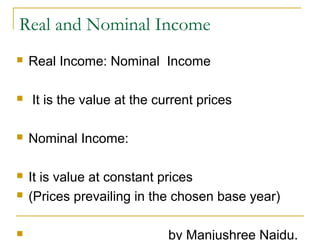 Real and Nominal Income




Real Income: Nominal Income
It is the value at the current prices



Nominal Income:



It is value at constant prices
(Prices prevailing in the chosen base year)





by Manjushree Naidu.

 