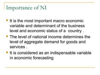 Importance of NI






It is the most important macro economic
variable and determinant of the business
level and economic status of a country .
The level of national income determines the
level of aggregate demand for goods and
services .
It is considered as an indispensable variable
in economic forecasting

 