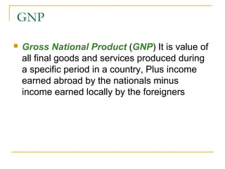 GNP


Gross National Product (GNP) It is value of
all final goods and services produced during
a specific period in a country, Plus income
earned abroad by the nationals minus
income earned locally by the foreigners

 