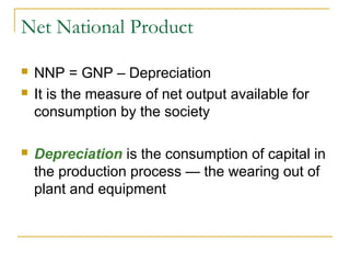 Net National Product





NNP = GNP – Depreciation
It is the measure of net output available for
consumption by the society
Depreciation is the consumption of capital in
the production process — the wearing out of
plant and equipment

 