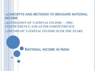 NATIONAL INCOME IN INDIA
CONCEPTS AND METHODS TO MEASURE NATIONAL
INCOME
ESTIMATION OF NATIONAL INCOME - PRE-
INDEPENDENCE AND AFTER INDEPENDENCE
TRENDS OF NATIONAL INCOME OVER THE YEARS
 