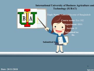 International University of Business Agriculture and
Technology (IUBAT)
Topic Name: National Income of Bangladesh
Course name: Eco 102
Department: BBA
Section: D
Submitted to:
Dr.
Submitted by
Date: 20/11/2018
1
 