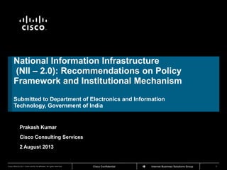 Cisco ConfidentialCisco IBSG © 2011 Cisco and/or its affiliates. All rights reserved. Internet Business Solutions Group 1
TM
National Information Infrastructure
(NII – 2.0): Recommendations on Policy
Framework and Institutional Mechanism
Submitted to Department of Electronics and Information
Technology, Government of India
Prakash Kumar
Cisco Consulting Services
2 August 2013
 