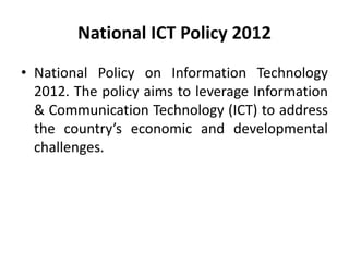 National ICT Policy 2012
• National Policy on Information Technology
2012. The policy aims to leverage Information
& Communication Technology (ICT) to address
the country’s economic and developmental
challenges.
 