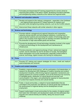 100
9.2 Formulate and disseminate ICT training programmes for women aimed at
improving their position in the labour market, developing innovative potentials
and strengthening solidary networks at the national and regional levels.
10. Research and education networks
10.1 Develop and expand at the national, subregional -- especially in the Caribbean
-- and regional levels advanced ICT-based networks for research and
education while strengthening existing networks, such as the CLARA network.
10.2 Interconnect these networks with similar networks in other regions.
11. Science and technology
11.1 Promote national, subregional and regional interactive and cooperative
networks among scientific and technological institutions, involving them in
local production systems and promoting the creation of technology poles and
parks in the countries of the region that can develop innovation activities for
the production of high-value-added goods and services.
11.2 Promote the development of local technology industries involved in the supply
of inputs and technology for the development and maintenance of
infrastructure.
11.3 Promote production and regional exchange of local, national and regional
content, and its indexation by and for all actors of society, that strengthen
citizen participation and human development, especially content linked to
science, technology, digital inclusion and training for employment.
12. Firms
12.1 Promote ICT training and support strategies for micro-, small and medium-
sized enterprises and ventures.
13. Creative and content industries
13.1 Establish a regional working group, with the participation of all stakeholders, to
research the development and challenges of creative industries and content-
development industries, while forming regional cooperation mechanisms and
seeking solutions for common problems, such as the financing of an economy
of intangible goods, distribution of cultural goods and services, and
communication in the region, and perfecting the capacity for local production
of content that respects diversity and cultural identity.
13.2 Foster, in local communities, a network of social stakeholders that are
committed to the production and diffusion of cultural goods that contribute to
the reinforcement of regional identity and the development of local
employment.
13.3 Support media based in local communities for the creation of original content
that meets their information and development needs and that addresses their
linguistic and cultural diversity and identity, taking into account social
initiatives.
 