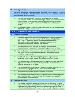 101
14. Internet governance
Taking into account the “Geneva principles” adopted in the first phase of the World
Summit, particularly those of multilateralism, transparency and democracy in Internet
governance and ongoing initiatives:
14.1 Promote regional dialogues, exchanges and cooperation on national
experiences in Internet governance; training in Internet resource management
(domain names, IP numbers and protocols); international interconnection
costs, cyber-security, spam, and related institutional and technological
aspects.
14.2 Participate actively in the tasks of the Working Group on Internet Governance
of the United Nations, while it exists.
C. PUBLIC TRANSPARENCY AND EFFICIENCY
15. Electronic government
15.1 Create and/or strengthen instruments for exchanging e-government services,
such as the e-Government Network of Latin America and the Caribbean
(REDGEALC), developing regional cooperation for the transfer of
technologies, platforms, applications and software, as well as the
corresponding knowledge, skills and best practices.
15.2 Form a working group to elaborate an agenda of priorities for the
implementation of interoperability standards for e-government services.
15.3 Promote the electronic integration of public administrative systems via one-
stop shops in order to improve the management of intragovernmental
procedures and processes.
15.4 Contribute to the use of electronic/digital signatures in governmental
procedures, both by public officials and civil servants and by citizens.
15.5 Promote the adoption of information security and storage models at all levels
of government with a view to engendering trust in the digital information
managed or provided by the State.
15.6 Promote the adoption or development of electronic means of payment for the
purpose of encouraging the use of e-transactions with the State.
15.7 Promote electronic contracting mechanisms in government.
15.8 Promote the creation of mechanisms for standardizing and consolidating geo-
referenced information with a view to providing decision-making tools for
government and the private sector.
16. Electronic education
16.1 Promote and strengthen national networks of educational portals, including
public, private and civil society initiatives, with special attention being devoted
to the Millennium Development Goals on universal primary education and to
multicultural content, especially content oriented towards indigenous peoples.
 