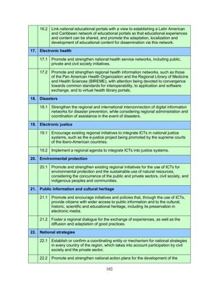 102
16.2 Link national educational portals with a view to establishing a Latin American
and Caribbean network of educational portals so that educational experiences
and content can be shared, and promote the adaptation, localization and
development of educational content for dissemination via this network.
17. Electronic health
17.1 Promote and strengthen national health service networks, including public,
private and civil society initiatives.
17.2 Promote and strengthen regional health information networks, such as those
of the Pan American Health Organization and the Regional Library of Medicine
and Health Sciences (BIREME), with attention being devoted to convergence
towards common standards for interoperability, to application and software
exchange, and to virtual health library portals.
18. Disasters
18.1 Strengthen the regional and international interconnection of digital information
networks for disaster prevention, while considering regional administration and
coordination of assistance in the event of disasters.
19. Electronic justice
19.1 Encourage existing regional initiatives to integrate ICTs in national justice
systems, such as the e-justice project being promoted by the supreme courts
of the Ibero-American countries.
19.2 Implement a regional agenda to integrate ICTs into justice systems.
20. Environmental protection
20.1 Promote and strengthen existing regional initiatives for the use of ICTs for
environmental protection and the sustainable use of natural resources,
considering the concurrence of the public and private sectors, civil society, and
indigenous peoples and communities.
21. Public information and cultural heritage
21.1 Promote and encourage initiatives and policies that, through the use of ICTs,
provide citizens with wider access to public information and to the cultural,
historic, scientific and educational heritage, including its preservation in
electronic media.
21.2 Foster a regional dialogue for the exchange of experiences, as well as the
diffusion and adaptation of good practices.
22. National strategies
22.1 Establish or confirm a coordinating entity or mechanism for national strategies
in every country of the region, which takes into account participation by civil
society and the private sector.
22.2 Promote and strengthen national action plans for the development of the
 