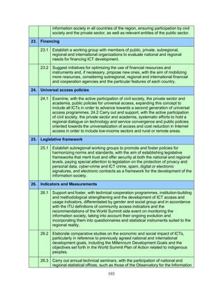 103
information society in all countries of the region, ensuring participation by civil
society and the private sector, as well as relevant entities of the public sector.
23. Financing
23.1 Establish a working group with members of public, private, subregional,
regional and international organizations to evaluate national and regional
needs for financing ICT development.
23.2 Suggest initiatives for optimizing the use of financial resources and
instruments and, if necessary, propose new ones, with the aim of mobilizing
more resources, considering subregional, regional and international financial
and cooperation agencies and the particular features of each country.
24. Universal access policies
24.1 Examine, with the active participation of civil society, the private sector and
academia, public policies for universal access, expanding this concept to
include all ICTs in order to advance towards a second generation of universal
access programmes. 24.2 Carry out and support, with the active participation
of civil society, the private sector and academia, systematic efforts to hold a
regional dialogue on technology and service convergence and public policies
oriented towards the universalization of access and cost reduction in Internet
access in order to include low-income sectors and rural or remote areas.
25. Legislative framework
25.1 Establish subregional working groups to promote and foster policies for
harmonizing norms and standards, with the aim of establishing legislative
frameworks that merit trust and offer security at both the national and regional
levels, paying special attention to legislation on the protection of privacy and
personal data, cyber-crime and ICT crime, spam, digital or electronic
signatures, and electronic contracts as a framework for the development of the
information society.
26. Indicators and Measurements
26.1 Support and foster, with technical cooperation programmes, institution-building
and methodological strengthening and the development of ICT access and
usage indicators, differentiated by gender and social group and in accordance
with the ITU definitions of community access indicators and the
recommendations of the World Summit side event on monitoring the
information society, taking into account their ongoing evolution and
incorporating them into questionnaires and statistical instruments suited to the
regional reality.
26.2 Elaborate comparative studies on the economic and social impact of ICTs,
particularly in reference to previously agreed national and international
development goals, including the Millennium Development Goals and the
objectives set forth in the World Summit Plan of Action related to indigenous
peoples.
26.3 Carry out annual technical seminars, with the participation of national and
regional statistical offices, such as those of the Observatory for the Information
 