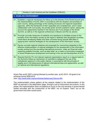 104
Society in Latin America and the Caribbean (OSILAC).
E. ENABLING ENVIRONMENT
27. Establish a regional mechanism for follow-up to the themes of the World Summit and
the implementation of eLAC 2007 in accordance with the situation and priorities of
each country, taking advantage of the existing structures and regional cooperation
agencies, within the framework of their capacities and competencies, and in close
collaboration with civil society, the private sector and the academic sector, taking into
account the agreements reached in the Geneva and Tunis phases of the World
Summit, as well as in the regional conferences in Bávaro and Rio de Janeiro.
28. Promote concrete measures of solidarity and assistance to facilitate access to the
benefits of the information society by the region’s relatively less developed countries,
small island developing States and other countries facing special difficulties in
applying their national strategies for the development of the information society.
29. Devise concrete regional initiatives and proposals for overcoming obstacles to the
effective implementation of national strategies for the development of the information
society arising from the prevailing international economic, trade and financial order,
exploring possible formulas, such as debt relief, as a means of promoting investment
to boost infrastructure development and training in the use and development of ICTs.
30. Request that the ITU and relevant regional organizations report on a regular basis to
the Summit’s follow-up mechanism on activities to safeguard the use of the
radioelectric spectrum in the public interest, in accordance with the principle of
legality and in full observance of relevant international laws and agreements, as well
as national and international regulations.
Action Plan eLAC 2007 is being followed by another plan, eLAC 2010 - 83 goals to be
achieved during 2008-2010
(see: http://www.eclac.org/socinfo/elac/default.asp?idioma=IN).
The implementation phase gathers all the aspects related to the implementation of the
NISP as planned in the elaboration stage, through a set of instruments and actions. In this
phase, the implementation does not depend so much on the civil servants or governmental
bodies entrusted with the construction of the NISP, nor on Experts’ Team, but on the
government and other social actors.
 