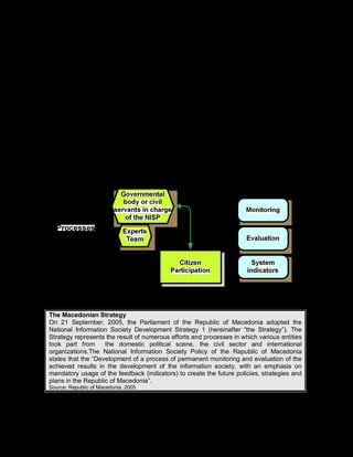 109
Due to the time between the layout or planning and the effective instrumentation, the
evaluation of technological and organizational policies becomes an additional tool to
understand any faults in the process, from the elaboration of the NISP to its application.
Evaluating a NISP and studying its limitations can help to formulate a suitable new policy
which takes into account the real the necessities of a country. In many cases, it is verified
that the implementation difficulties are due to the lack of coordination between the agents
who act in the innovation system (companies, research centers, universities, NGOs) and
financing institutions.
The second aspect of the evaluation is centered on the axis that links the policy with its
economic effects. In this case, the evaluation aims to understand the ways in which the
implemented NISP affected directly and indirectly the performance of the participant
agents, as well as other spheres of the economy.
In addition to quantitative methods (surveys, questionnaires), it may be useful to employ
qualitative evaluation methods, including interviews of key informants, questionnaires,
surveys and case studies.
Illustration 22. Processes of the follow-up phase
Example 21. The Macedonian strategy
The Macedonian Strategy
On 21 September, 2005, the Parliament of the Republic of Macedonia adopted the
National Information Society Development Strategy 1 (hereinafter “the Strategy”). The
Strategy represents the result of numerous efforts and processes in which various entities
took part from the domestic political scene, the civil sector and international
organizations.The National Information Society Policy of the Republic of Macedonia
states that the “Development of a process of permanent monitoring and evaluation of the
achieved results in the development of the information society, with an emphasis on
mandatory usage of the feedback (indicators) to create the future policies, strategies and
plans in the Republic of Macedonia”.
Source: Republic of Macedonia, 2005
 