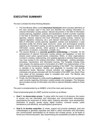 11
EXECUTIVE SUMMARY
The text is divided into three Working Modules:
1. The first Module offers a brief theoretical framework which provides definitions of
the main concepts used in this work and identifies the existing information on
national information society policies: relevant documents in the field of information
society planning, legislation, policies and declarations; diverse countries’ expertise
in the field of information society planning and legislation (explicit national digital
agendas, national, regional and local information society policies, national and
regional legislative measures, etc.); and relevant international documents in the
field of information society planning, legislation, policies and declarations. It also
describes briefly the diverse legal, economic, social, and technological contexts
regarding an information society, as well as explicit national, regional, and/or local
information society policies, either general or specific for given sectors (e-
government, e-inclusion, e-education, e-health, etc.).
2. The second Module is a concrete guideline methodology, a Template for the
development of national information society policies and legislation, so that the
diverse social actors (governments, enterprises, NGOs, or other organizations)
involved in creating, implementing, and updating agendas to develop these policies
may have access to the existing information, methodologies, existing examples,
processes, mechanisms, and information sources. The Template includes three
main phases: the starting point or formulation of a NISP; the implementation of the
NISP; and the monitoring and adaptation/updating of the NISP. This methodology
is intended to be dynamic, flexible, and adaptable to countries with diverse
development levels. Moreover, diverse activities are suggested so that the
individuals and groups entrusted with the formulation of the NISP may check if they
have taken all the necessary steps to complete their work. The Module also
includes a general bibliography.
3. Finally, the third Module is a wide-reaching glossary of the terms and expressions
used currently regarding information society policies and strategies. This Glossary
also provides sources of information and links to relevant Websites related to these
issues.
The work is complemented by an ANNEX: a list of the most used acronyms.
Three fundamental goals of a NISP could be summed up as follows:
· Goal 1: to democratize access: To place within the reach of all persons, the means
to access and use information and information and communication technologies,
guaranteeing the enjoyment of citizen rights, fostering education, local development,
eradication of poverty, gender equity, digital inclusion, universal access, public
transparency and efficiency, and participatory governance;
· Goal 2: to develop capacities: to create, support and promote strategies, tools and
methodologies to generate capacities and skills to utilize information and information
and communication technologies for all sectors and societal groups, at all levels of
formal and informal education, also disseminating the possibilities provided by different
 