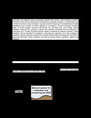 110
2.6.3. The use of indicators
Indicators can measure inputs, processes, outputs and impacts. Input indicators measure
resources, both human and financial, devoted to a particular program or intervention (e.g.
number of workers). Input indicators can also include measures of characteristics of target
populations (e.g. number of clients eligible for a program). Process indicators measure
ways in which program services and goods are provided (e.g. error rates). Output
indicators measure the quantity of goods and services produced and the efficiency of
production (e.g. number of people served, speed of response to reports of abuse). These
indicators can be identified for programs, sub-programs, agencies, and multi-unit/agency
initiatives. Impact indicators measure the broader results achieved through the provision of
goods and services. These indicators can exist at various levels: population, agency and
program.
Some questions that may guide the selection of indicators are:
· Does this indicator enable one to know about the expected result or condition?
· Is the indicator defined in the same way over time? Are data for the indicator
collected in the same way over time?
· Will data be available for a given indicator?
· Are data currently being collected? If not, can cost-effective instruments for data
collection be developed?
· Is this indicator important to most people? Will this indicator provide sufficient
information about a condition or result to convince both supporters and skeptics?
· Is the indicator quantitative?
Some indicators systems developed by international organizations, and national and
regional governments, are the following: OECD´s Guide to Measuring the Information
Society (OECD, 2009); the ICT Development Index (IDI) of the International
Communication Union - ITU (ITU, 2009b) and UNCTAD´s "The Global Information
Society: a Statistical View” (UNCTAD, 2008).
Illustration 23. Outcomes of the follow-up phase
 