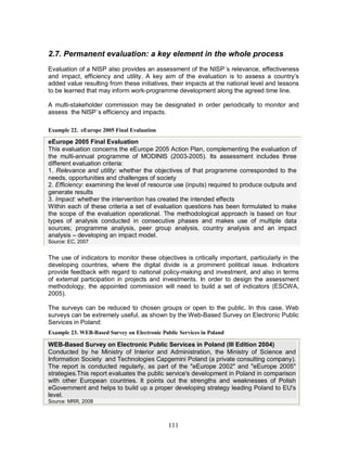 111
2.7. Permanent evaluation: a key element in the whole process
Evaluation of a NISP also provides an assessment of the NISP´s relevance, effectiveness
and impact, efficiency and utility. A key aim of the evaluation is to assess a country’s
added value resulting from these initiatives, their impacts at the national level and lessons
to be learned that may inform work-programme development along the agreed time line.
A multi-stakeholder commission may be designated in order periodically to monitor and
assess the NISP´s efficiency and impacts.
Example 22. eEurope 2005 Final Evaluation
eEurope 2005 Final Evaluation
This evaluation concerns the eEurope 2005 Action Plan, complementing the evaluation of
the multi-annual programme of MODINIS (2003-2005). Its assessment includes three
different evaluation criteria:
1. Relevance and utility: whether the objectives of that programme corresponded to the
needs, opportunities and challenges of society
2. Efficiency: examining the level of resource use (inputs) required to produce outputs and
generate results
3. Impact: whether the intervention has created the intended effects
Within each of these criteria a set of evaluation questions has been formulated to make
the scope of the evaluation operational. The methodological approach is based on four
types of analysis conducted in consecutive phases and makes use of multiple data
sources; programme analysis, peer group analysis, country analysis and an impact
analysis – developing an impact model.
Source: EC, 2007
The use of indicators to monitor these objectives is critically important, particularly in the
developing countries, where the digital divide is a prominent political issue. Indicators
provide feedback with regard to national policy-making and investment, and also in terms
of external participation in projects and investments. In order to design the assessment
methodology, the appointed commission will need to build a set of indicators (ESCWA,
2005).
The surveys can be reduced to chosen groups or open to the public. In this case, Web
surveys can be extremely useful, as shown by the Web-Based Survey on Electronic Public
Services in Poland:
Example 23. WEB-Based Survey on Electronic Public Services in Poland
WEB-Based Survey on Electronic Public Services in Poland (III Edition 2004)
Conducted by he Ministry of Interior and Administration, the Ministry of Science and
Information Society and Technologies Capgemini Poland (a private consulting company).
The report is conducted regularly, as part of the "eEurope 2002" and "eEurope 2005"
strategies.This report evaluates the public service's development in Poland in comparison
with other European countries. It points out the strengths and weaknesses of Polish
eGovernment and helps to build up a proper developing strategy leading Poland to EU's
level.
Source: MRR, 2008
 
