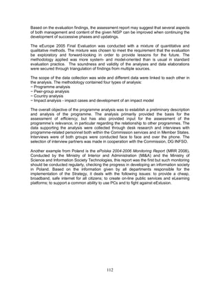 112
Based on the evaluation findings, the assessment report may suggest that several aspects
of both management and content of the given NISP can be improved when continuing the
development of successive phases and updatings.
The eEurope 2005 Final Evaluation was conducted with a mixture of quantitative and
qualitative methods. The mixture was chosen to meet the requirement that the evaluation
be exploratory and forward-looking in order to provide lessons for the future. The
methodology applied was more system- and model-oriented than is usual in standard
evaluation practice. The soundness and validity of the analyses and data elaborations
were secured through triangulation of findings from multiple sources.
The scope of the data collection was wide and different data were linked to each other in
the analysis. The methodology contained four types of analysis:
− Programme analysis
− Peer-group analysis
− Country analysis
− Impact analysis - impact cases and development of an impact model
The overall objective of the programme analysis was to establish a preliminary description
and analysis of the programme. The analysis primarily provided the basis for the
assessment of efficiency, but has also provided input for the assessment of the
programme’s relevance, in particular regarding the relationship to other programmes. The
data supporting the analysis were collected through desk research and interviews with
programme-related personnel both within the Commission services and in Member States.
Interviews were of both groups were conducted face to face and over the phone. The
selection of interview partners was made in cooperation with the Commission, DG INFSO.
Another example from Poland is the ePolska 2004-2006 Monitoring Report (MRR 2008).
Conducted by the Ministry of Interior and Administration (MI&A) and the Ministry of
Science and Information Society Technologies, this report was the first but such monitoring
should be conducted regularly, checking the progress in developing an information society
in Poland. Based on the information given by all departments responsible for the
implementation of the Strategy, it deals with the following issues: to provide a cheap,
broadband, safe internet for all citizens; to create on-line public services and eLearning
platforms; to support a common ability to use PCs and to fight against eExlusion.
 