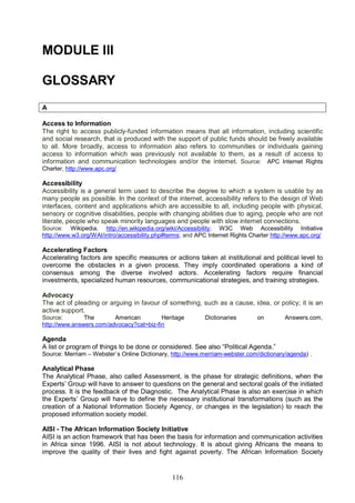 116
MODULE III
GLOSSARY
A
Access to Information
The right to access publicly-funded information means that all information, including scientific
and social research, that is produced with the support of public funds should be freely available
to all. More broadly, access to information also refers to communities or individuals gaining
access to information which was previously not available to them, as a result of access to
information and communication technologies and/or the internet. Source: APC Internet Rights
Charter, http://www.apc.org/
Accessibility
Accessibility is a general term used to describe the degree to which a system is usable by as
many people as possible. In the context of the internet, accessibility refers to the design of Web
interfaces, content and applications which are accessible to all, including people with physical,
sensory or cognitive disabilities, people with changing abilities due to aging, people who are not
literate, people who speak minority languages and people with slow internet connections.
Source: Wikipedia, http://en.wikipedia.org/wiki/Accessibility; W3C Web Accessibility Initiative
http://www.w3.org/WAI/intro/accessibility.php#terms; and APC Internet Rights Charter http://www.apc.org/
Accelerating Factors
Accelerating factors are specific measures or actions taken at institutional and political level to
overcome the obstacles in a given process. They imply coordinated operations a kind of
consensus among the diverse involved actors. Accelerating factors require financial
investments, specialized human resources, communicational strategies, and training strategies.
Advocacy
The act of pleading or arguing in favour of something, such as a cause, idea, or policy; it is an
active support.
Source: The American Heritage Dictionaries on Answers.com,
http://www.answers.com/advocacy?cat=biz-fin
Agenda
A list or program of things to be done or considered. See also “Political Agenda.”
Source: Merriam – Webster´s Online Dictionary, http://www.merriam-webster.com/dictionary/agenda) .
Analytical Phase
The Analytical Phase, also called Assessment, is the phase for strategic definitions, when the
Experts’ Group will have to answer to questions on the general and sectoral goals of the initiated
process. It is the feedback of the Diagnostic. The Analytical Phase is also an exercise in which
the Experts’ Group will have to define the necessary institutional transformations (such as the
creation of a National Information Society Agency, or changes in the legislation) to reach the
proposed information society model.
AISI - The African Information Society Initiative
AISI is an action framework that has been the basis for information and communication activities
in Africa since 1996. AISI is not about technology. It is about giving Africans the means to
improve the quality of their lives and fight against poverty. The African Information Society
 