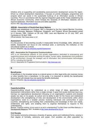 117
Initiative aims at supporting and accelerating socio-economic development across the region.
Driven by critical development imperatives, it focuses on priority strategies, programmes and
projects which can assist in the sustainable build-up of an information society in African
countries. This is in accordance with the regional integration goals of the Treaty establishing the
African Economic Community, which foresaw the necessity of information networks and of
regional databases, information sources and skills capacities.
Source: AISI, http://www.uneca.org/aisi/
ASEAN - Association of South-East Asian Nations
ASEAN was established on 8 August 1967 in Bangkok by the five original Member Countries,
namely, Indonesia, Malaysia, Philippines, Singapore, and Thailand. Brunei Darussalam joined
on 8 January 1984, Vietnam on 28 July 1995, Laos and Myanmar on 23 July 1997, and
Cambodia on 30 April 1999.
Official website: http://www.asean.or.id/
Assessment
It is the process of documenting (usually in measurable terms) knowledge, skills, attitudes and
beliefs. Assessment can focus on one individual actor, a community, the institution, or the
educational system as a whole.
Source: Wikipedia, http://en.wikipedia.org/wiki/Assessment
APC - Association for Progressive Communications
APC is an international network of civil society organisations dedicated to empowering and
supporting groups and individuals working for peace, human rights, development and protection
of the environment, through the strategic use of information and communication technologies
(ICTs), including the Internet.
Source: Association for Progressive Communications, http://www.apc.org/
B
Beneficiaries
A beneficiary in the broadest sense is a natural person or other legal entity who receives money
or other benefits from a benefactor. In this guide, it is important to identify the beneficiaries
because that will indicate how one wants the benefits distributed.
Source: Wikipedia, http://en.wikipedia.org/wiki/Heir
C
Capacity-building
Capacity-building should be understood as a whole range of ideas, approaches and
development interventions rather than a single concept. It goes from purely technical input (e.g.
training) via organisational development (focusing on an organisation’s systems and physical
assets, but also on its people, its culture and its ability to plan for the future) and institutional
development (the strengthening of links and development of the environments within which
organisations exist) to a broader process involving individuals and communities in poor
countries, strengthening and building their understanding and knowledge of their own needs,
entitlements and rights, and enabling them to organise themselves to respond to this
understanding.
Source: "Capacity building: A buzz word or an aid to understanding?" by Ben Green and Mike Battcock, in
Developments Magazine, 2001. Available at http://www.developments.org.uk/
Civil Society
Civil society commonly embraces a diversity of spaces, actors and institutional forms, varying in
their degree of formality, autonomy and power. Civil societies are often populated by
 