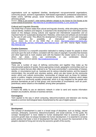 118
organisations such as registered charities, development non-governmental organisations,
community groups, women's organisations, faith-based organisations, professional associations,
trades unions, self-help groups, social movements, business associations, coalitions and
advocacy groups.
Source: "What is civil society?", initial working definition adopted by the Centre for Civil Society at the
London School of Economics, http://www.lse.ac.uk/collections/CCS/what_is_civil_society.htm
Cultural and Linguistic Diversity
The WSIS Plan of Action states that cultural and linguistic diversity, while stimulating respect for
cultural identity, traditions and religions, is essential to the development of an information society
based on the dialogue among cultures and regional and international cooperation and an
important factor for sustainable development. Websites, online tools and software are dominated
by the use of Latin script. This affects the development of local content in non-Latin languages
and impedes the possibility of intercultural content exchange.
Source: Action line C8 of the WSIS Plan of Action http://portal.unesco.org/ci/en/ev.php-
URL_ID=15927&URL_DO=DO_TOPIC&URL_SECTION=201.html; and APC Internet Rights Charter,
http://www.apc.org/
Creative Commons
Creative Commons is a nonprofit corporation dedicated to making it easier for people to share
and build upon the work of others, consistent with the rules of copyright. It provides free licenses
and other legal tools to mark creative work with the freedom the creator wants it to carry, so
others can share, remix, use commercially, or any combination thereof.
Source: Creative Commons website, http://creativecommons.org/
Community
There are a number of ways of defining communities and together they make up the
interconnected systems of society. Some approaches include: geographic communities (such as
suburbs or towns that are often referred to as "the local communities"); communities of interest,
identity, or circumstance (such as business and its various industrial sectors, and the research
communities); the non-profit and voluntary sectors, which are also known as the community
sector; ethnic and cultural communities; communities of interest such as those for hobbies,
sports or politics; imagine communities (a concept coined by Benedict Anderson which states
that a nation is a community socially constructed, which is to say imagined by the people who
perceive themselves as part of that group); and communities of circumstance, such as youth,
parenthood, senior citizens or the disabled; among other perceptions.
Connectivity
It means the ability to use an electronic network in order to send and receive information
between any locations, devices or business services.
Convergence
Term applied to the way in which computing, telecommunications and television are moving
towards a common technological basis characterized by the use of digital systems.
D
Development
The concept of development is used in a broad range of disciplines, such as biology, natural
sciences, philosophy, economics, telecommunications, and social sciences. In this guide, the
concept “development” is more related to human development than to economic growth. If
economic growth does not always translate into human development, it is essential to conceive
public policies that foster a kind of development that take into account the improvement of the
people’s standard of living and not only the economic growth of the country.
 