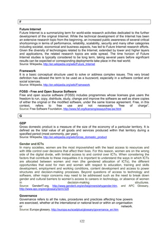 122
F
Future Internet
Future Internet is a summarizing term for world-wide research activities dedicated to the further
development of the original Internet. While the technical development of the Internet has been
an extensive research topic from the beginning, an increased public awareness of several critical
shortcomings in terms of performance, reliability, scalability, security and many other categories
including societal, economical and business aspects, has led to Future Internet research efforts.
Given the diversity of technologies related to the Internet, extended by lower and higher layers
and applications, the related research topics are wide spread. The time horizon of Future
Internet studies is typically considered to be long term, taking several years before significant
results can be expected or corresponding deployments take place in the real world.
Source: Wikipedia, http://en.wikipedia.org/wiki/Future_Internet
Framework
It is a basic conceptual structure used to solve or address complex issues. This very broad
definition has allowed the term to be used as a buzzword, especially in a software context and
social sciences.
Source: Wikipedia, http://en.wikipedia.org/wiki/Framework
FOSS - Free and Open Source Software
Free and open source software (FOSS) includes programmes whose licenses give users the
freedom to run, copy, distribute, study, change and improve the software as well as share copies
of either the original or the modified software, under the same license agreement. Free, in this
context, refers to free use and not necessarily “free of charge”.
Source: Free Software Foundation, http://www.fsf.org/licensing/essays/free-sw.html
G
GDP
Gross domestic product is a measure of the size of the economy of a particular territory. It is
defined as the total value of all goods and services produced within that territory during a
specified period (most commonly, per year).
Source: Wikipedia, http://en.wikipedia.org/wiki/Gross_domestic_product
Gender and ICTs
In many societies, women are the most impoverished with the least access to resources and
with little control over decisions that affect their lives. For this reason, women are on the wrong
side of the digital divide, with limited access to and control over ICTs. When considering the
factors that contribute to these inequalities it is important to understand the ways in which ICTs
are allocated between women and men (the gendered allocation of ICTs), the different
opportunities that exist for men and women with respect to education, training and skills
development, employment and working conditions, content development and access to power
structures and decision-making processes. Beyond questions of access to technology and
software, other major concerns may need to be addressed such as the need to break down
gender and cultural barriers to women’s access to careers in technology, or absence of women
in decision-making structures.
Source: GenderIT.org, http://www.genderit.org/en/beginners/whygender.htm, and APC Glossary,
http://www.apc.org/en/glossary/term/328
Governance
Governance refers to all the rules, procedures and practices affecting how powers
are exercised, whether at the international or national level or within an organisation
or network.
Source: Europa glossary, http://europa.eu/scadplus/glossary/governance_en.htm
 