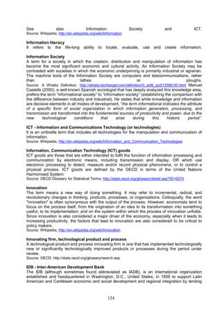 124
See also Information Society and ICT.
Source: Wikipedia, http://en.wikipedia.org/wiki/Information
Information literacy
It refers to the life-long ability to locate, evaluate, use and create information.
Information Society
A term for a society in which the creation, distribution and manipulation of information has
become the most significant economic and cultural activity. An Information Society may be
contrasted with societies in which the economic underpinning is primarily industrial or agrarian.
The machine tools of the Information Society are computers and telecommunications, rather
than lathes or ploughs.
Source: A Whatis Definition, http://whatis.techtarget.com/definition/0,,sid9_gci213588,00.html Manuel
Castells (2000), a well known Spanish sociologist that has deeply analyzed this knowledge area,
prefers the term “informational society” to “information society” (establishing the comparison with
the difference between industry and industrial). He states that while knowledge and information
are decisive elements in all modes of development, “the term informational indicates the attribute
of a specific form of social organization in which information generation, processing, and
transmission are transformed into the fundamental sources of productivity and power, due to the
new technological conditions that arise during this historic period.”
ICT - Information and Communications Technology (or technologies)
It is an umbrella term that includes all technologies for the manipulation and communication of
information.
Source: Wikipedia, http://en.wikipedia.org/wiki/Information_and_Communication_Technologies
Information, Communication Technology (ICT) goods
ICT goods are those that are either intended to fulfil the function of information processing and
communication by electronic means, including transmission and display, OR which use
electronic processing to detect, measure and/or record physical phenomena, or to control a
physical process. ICT goods are defined by the OECD in terms of the United Nations
Harmonised System.
Source: OECD Glossary for Statistical Terms, http://stats.oecd.org/glossary/detail.asp?ID=6274
Innovation
The term means a new way of doing something. It may refer to incremental, radical, and
revolutionary changes in thinking, products, processes, or organizations. Colloquially, the word
"innovation" is often synonymous with the output of the process. However, economists tend to
focus on the process itself, from the origination of an idea to its transformation into something
useful, to its implementation; and on the system within which the process of innovation unfolds.
Since innovation is also considered a major driver of the economy, especially when it leads to
increasing productivity, the factors that lead to innovation are also considered to be critical to
policy makers.
Source: Wikipedia, http://en.wikipedia.org/wiki/Innovation
Innovating firm, technological product and process
A technological product and process innovating firm is one that has implemented technologically
new or significantly technologically improved products or processes during the period under
review.
Source: OECD, http://stats.oecd.org/glossary/search.asp
IDB - Inter-American Development Bank
The IDB (although sometimes found abbreviated as IADB), is an international organization
established and headquartered in Washington, D.C., United States, in 1959 to support Latin
American and Caribbean economic and social development and regional integration by lending
 