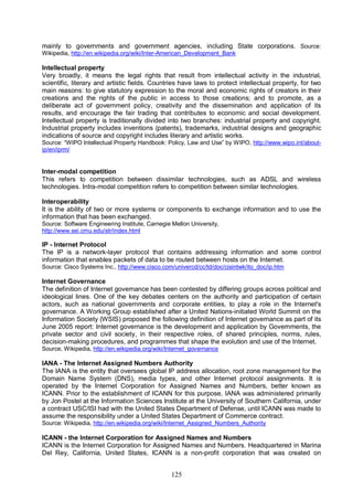 125
mainly to governments and government agencies, including State corporations. Source:
Wikipedia, http://en.wikipedia.org/wiki/Inter-American_Development_Bank
Intellectual property
Very broadly, it means the legal rights that result from intellectual activity in the industrial,
scientific, literary and artistic fields. Countries have laws to protect intellectual property, for two
main reasons: to give statutory expression to the moral and economic rights of creators in their
creations and the rights of the public in access to those creations; and to promote, as a
deliberate act of government policy, creativity and the dissemination and application of its
results, and encourage the fair trading that contributes to economic and social development.
Intellectual property is traditionally divided into two branches: industrial property and copyright.
Industrial property includes inventions (patents), trademarks, industrial designs and geographic
indications of source and copyright includes literary and artistic works.
Source: “WIPO Intellectual Property Handbook: Policy, Law and Use” by WIPO, http://www.wipo.int/about-
ip/en/iprm/
Inter-modal competition
This refers to competition between dissimilar technologies, such as ADSL and wireless
technologies. Intra-modal competition refers to competition between similar technologies.
Interoperability
It is the ability of two or more systems or components to exchange information and to use the
information that has been exchanged.
Source: Software Engineering Institute, Carnegie Mellon University,
http://www.sei.cmu.edu/str/index.html
IP - Internet Protocol
The IP is a network-layer protocol that contains addressing information and some control
information that enables packets of data to be routed between hosts on the Internet.
Source: Cisco Systems Inc., http://www.cisco.com/univercd/cc/td/doc/cisintwk/ito_doc/ip.htm
Internet Governance
The definition of Internet governance has been contested by differing groups across political and
ideological lines. One of the key debates centers on the authority and participation of certain
actors, such as national governments and corporate entities, to play a role in the Internet's
governance. A Working Group established after a United Nations-initiated World Summit on the
Information Society (WSIS) proposed the following definition of Internet governance as part of its
June 2005 report: Internet governance is the development and application by Governments, the
private sector and civil society, in their respective roles, of shared principles, norms, rules,
decision-making procedures, and programmes that shape the evolution and use of the Internet.
Source, Wikipedia, http://en.wikipedia.org/wiki/Internet_governance
IANA - The Internet Assigned Numbers Authority
The IANA is the entity that oversees global IP address allocation, root zone management for the
Domain Name System (DNS), media types, and other Internet protocol assignments. It is
operated by the Internet Corporation for Assigned Names and Numbers, better known as
ICANN. Prior to the establishment of ICANN for this purpose, IANA was administered primarily
by Jon Postel at the Information Sciences Institute at the University of Southern California, under
a contract USC/ISI had with the United States Department of Defense, until ICANN was made to
assume the responsibility under a United States Department of Commerce contract.
Source: Wikipedia, http://en.wikipedia.org/wiki/Internet_Assigned_Numbers_Authority
ICANN - the Internet Corporation for Assigned Names and Numbers
ICANN is the Internet Corporation for Assigned Names and Numbers. Headquartered in Marina
Del Rey, California, United States, ICANN is a non-profit corporation that was created on
 