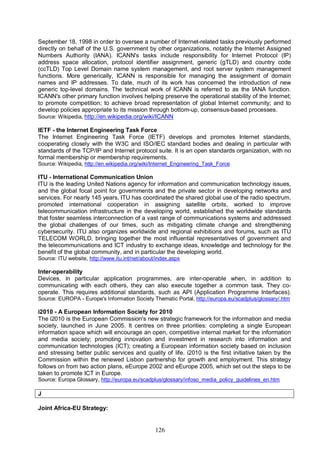 126
September 18, 1998 in order to oversee a number of Internet-related tasks previously performed
directly on behalf of the U.S. government by other organizations, notably the Internet Assigned
Numbers Authority (IANA). ICANN's tasks include responsibility for Internet Protocol (IP)
address space allocation, protocol identifier assignment, generic (gTLD) and country code
(ccTLD) Top Level Domain name system management, and root server system management
functions. More generically, ICANN is responsible for managing the assignment of domain
names and IP addresses. To date, much of its work has concerned the introduction of new
generic top-level domains. The technical work of ICANN is referred to as the IANA function.
ICANN's other primary function involves helping preserve the operational stability of the Internet;
to promote competition; to achieve broad representation of global Internet community; and to
develop policies appropriate to its mission through bottom-up, consensus-based processes.
Source: Wikipedia, http://en.wikipedia.org/wiki/ICANN
IETF - the Internet Engineering Task Force
The Internet Engineering Task Force (IETF) develops and promotes Internet standards,
cooperating closely with the W3C and ISO/IEC standard bodies and dealing in particular with
standards of the TCP/IP and Internet protocol suite. It is an open standards organization, with no
formal membership or membership requirements.
Source: Wikipedia, http://en.wikipedia.org/wiki/Internet_Engineering_Task_Force
ITU - International Communication Union
ITU is the leading United Nations agency for information and communication technology issues,
and the global focal point for governments and the private sector in developing networks and
services. For nearly 145 years, ITU has coordinated the shared global use of the radio spectrum,
promoted international cooperation in assigning satellite orbits, worked to improve
telecommunication infrastructure in the developing world, established the worldwide standards
that foster seamless interconnection of a vast range of communications systems and addressed
the global challenges of our times, such as mitigating climate change and strengthening
cybersecurity. ITU also organizes worldwide and regional exhibitions and forums, such as ITU
TELECOM WORLD, bringing together the most influential representatives of government and
the telecommunications and ICT industry to exchange ideas, knowledge and technology for the
benefit of the global community, and in particular the developing world.
Source: ITU website, http://www.itu.int/net/about/index.aspx
Inter-operability
Devices, in particular application programmes, are inter-operable when, in addition to
communicating with each others, they can also execute together a common task. They co-
operate. This requires additional standards, such as API (Application Programme Interfaces).
Source: EUROPA - Europe's Information Society Thematic Portal, http://europa.eu/scadplus/glossary/.htm
i2010 - A European Information Society for 2010
The i2010 is the European Commission's new strategic framework for the information and media
society, launched in June 2005. It centres on three priorities: completing a single European
information space which will encourage an open, competitive internal market for the information
and media society; promoting innovation and investment in research into information and
communication technologies (ICT); creating a European information society based on inclusion
and stressing better public services and quality of life. i2010 is the first initiative taken by the
Commission within the renewed Lisbon partnership for growth and employment. This strategy
follows on from two action plans, eEurope 2002 and eEurope 2005, which set out the steps to be
taken to promote ICT in Europe.
Source: Europa Glossary, http://europa.eu/scadplus/glossary/infoso_media_policy_guidelines_en.htm
J
Joint Africa-EU Strategy:
 
