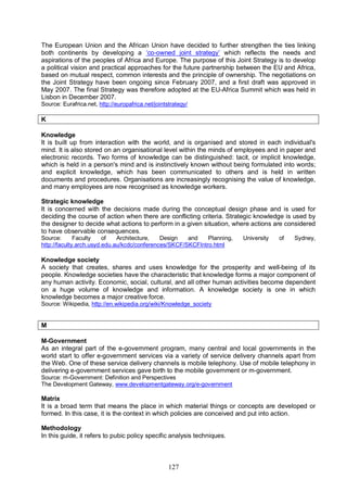 127
The European Union and the African Union have decided to further strengthen the ties linking
both continents by developing a ‘co-owned joint strategy’ which reflects the needs and
aspirations of the peoples of Africa and Europe. The purpose of this Joint Strategy is to develop
a political vision and practical approaches for the future partnership between the EU and Africa,
based on mutual respect, common interests and the principle of ownership. The negotiations on
the Joint Strategy have been ongoing since February 2007, and a first draft was approved in
May 2007. The final Strategy was therefore adopted at the EU-Africa Summit which was held in
Lisbon in December 2007.
Source: Eurafrica.net, http://europafrica.net/jointstrategy/
K
Knowledge
It is built up from interaction with the world, and is organised and stored in each individual's
mind. It is also stored on an organisational level within the minds of employees and in paper and
electronic records. Two forms of knowledge can be distinguished: tacit, or implicit knowledge,
which is held in a person's mind and is instinctively known without being formulated into words;
and explicit knowledge, which has been communicated to others and is held in written
documents and procedures. Organisations are increasingly recognising the value of knowledge,
and many employees are now recognised as knowledge workers.
Strategic knowledge
It is concerned with the decisions made during the conceptual design phase and is used for
deciding the course of action when there are conflicting criteria. Strategic knowledge is used by
the designer to decide what actions to perform in a given situation, where actions are considered
to have observable consequences.
Source: Faculty of Architecture, Design and Planning, University of Sydney,
http://faculty.arch.usyd.edu.au/kcdc/conferences/SKCF/SKCFIntro.html
Knowledge society
A society that creates, shares and uses knowledge for the prosperity and well-being of its
people. Knowledge societies have the characteristic that knowledge forms a major component of
any human activity. Economic, social, cultural, and all other human activities become dependent
on a huge volume of knowledge and information. A knowledge society is one in which
knowledge becomes a major creative force.
Source: Wikipedia, http://en.wikipedia.org/wiki/Knowledge_society
M
M-Government
As an integral part of the e-government program, many central and local governments in the
world start to offer e-government services via a variety of service delivery channels apart from
the Web. One of these service delivery channels is mobile telephony. Use of mobile telephony in
delivering e-government services gave birth to the mobile government or m-government.
Source: m-Government: Definition and Perspectives
The Development Gateway, www.developmentgateway.org/e-government
Matrix
It is a broad term that means the place in which material things or concepts are developed or
formed. In this case, it is the context in which policies are conceived and put into action.
Methodology
In this guide, it refers to pubic policy specific analysis techniques.
 