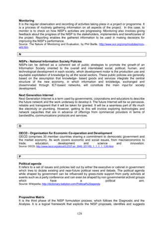 128
Monitoring
It is the regular observation and recording of activities taking place in a project or programme. It
is a process of routinely gathering information on all aspects of the project. In this case, to
monitor is to check on how NISP’s activities are progressing. Monitoring also involves giving
feedback about the progress of the NISP to the stakeholders, implementers and beneficiaries of
the project. Reporting enables the gathered information to be used in making decisions for
improving the NISP’s performance.
Source: The Nature of Monitoring and Evaluation, by Phil Bartle, http://www.scn.org/cmp/modules/mon-
wht.htm
N
NISPs - National Information Society Policies
NISPs can be defined as a coherent set of public strategies to promote the growth of an
Information Society oriented to the overall and interrelated social, political, human, and
technological development in each society, which development motor is the production use and
equitable exploitation of knowledge by all the social sectors. These public policies are generally
based on the assumption that knowledge- based goods and services integrate the central
structure of the new economy, in which information and knowledge, exchanged and
disseminated through ICT-based networks, will constitute the main input for society
development.
Next Generation Internet
Next Generation Internet is a term used by governments, corporations and educators to describe
the future network and the work underway to develop it. The future Internet will be so pervasive,
reliable and transparent that it will be taken for granted. It will be a seamless part of life much
like electricity or plumbing. However, getting to this will involve exploring technologies and
network capacities that are in advance of offerings from commercial providers in terms of
bandwidths, communications protocols and services.
O
OECD - Organisation for Economic Co-operation and Development
OECD comprises 30 member countries sharing a commitment to democratic government and
the market economy. Its work covers economic and social issues, from macroeconomics to
trade, education, development and science and innovation.
Source: OECD, http://www.oecd.org/about/0,2337,en_2649_201185_1_1_1_1_1,00.html
P
Political agenda
It refers to a set of issues and policies laid out by either the executive or cabinet in government
which tries to dictate existing and near-future political news and debate. The political agenda
while shaped by government can be influenced by grass-roots support from party activists at
events such as a party conference and can even be shaped by non governmental activist groups
which have a political aim.
Source: Wikipedia, http://dictionary.babylon.com/Political%20agenda
Propositive Matrix
It is the third phase of the NISP formulation process, which follows the Diagnostic and the
Analysis. It is a logical framework that explicits the NISP proposals, identifies and suggests
 