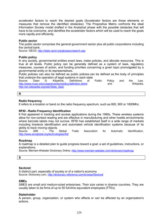 129
accelerator factors to reach the desired goals (Accelerator factors are those elements or
measures that remove the identified obstacles). The Propositive Matrix confronts the ideal
Information Society model drafted in the Analytical phase with the possible obstacles that will
have to be overcome, and identifies the accelerator factors which will be used to reach the goals
more rapidly and efficiently.
Public sector
The public sector comprises the general government sector plus all public corporations including
the central bank.
Source: OECD, http://stats.oecd.org/glossary/search.asp
Public policy
In any society, governmental entities enact laws, make policies, and allocate resources. This is
true at all levels. Public policy can be generally defined as a system of laws, regulatory
measures, courses of action, and funding priorities concerning a given topic promulgated by a
governmental entity or its representatives.
Public policies can also be defined as public policies can be defined as the body of principles
that underpin the operation of legal systems in each state
Source: Dean G. Kilpatrick, Definitions of Public Policy and the Law,
http://www.musc.edu/vawprevention/policy/definition.shtml and Wikipidia,
http://en.wikipedia.org/wiki/State_(law)
R
Radio frequency
It refers to a location or band on the radio frequency spectrum, such as 800, 900 or 1800Mhz.
RFID - Radio Frequency Identification
It first appeared in tracking and access applications during the 1980s. These wireless systems
allow for non-contact reading and are effective in manufacturing and other hostile environments
where barcode labels may not survive. RFID has established itself in a wide range of markets
including livestock identification and automated vehicle identification systems because of its
ability to track moving objects.
Source: AIM - The Global Trade Association for Automatic Identification,
http://www.aimglobal.org/technologies/rfid/
Roadmap
A roadmap is a detailed plan to guide progress toward a goal; a set of guidelines, instructions, or
explanations.
Source: Merriam-Webster Dictionary Online, http://www.merriam-webster.com/dictionary/roadmap
S
Sectoral:
A distinct part, especially of society or of a nation's economy
Source: Dictionary.com, http://dictionary.reference.com/browse/Sectoral
SMEs
SMES are small and medium-sized enterprises. Their size varies in diverse countries. They are
usually taken to be firms of up to 50 full-time equivalent employees (FTEs).
Stakeholder
A person, group, organization, or system who affects or can be affected by an organization's
actions.
 