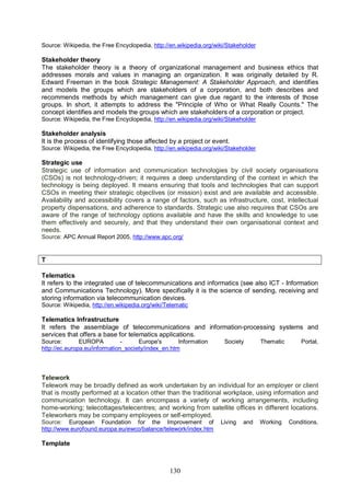 130
Source: Wikipedia, the Free Encyclopedia, http://en.wikipedia.org/wiki/Stakeholder
Stakeholder theory
The stakeholder theory is a theory of organizational management and business ethics that
addresses morals and values in managing an organization. It was originally detailed by R.
Edward Freeman in the book Strategic Management: A Stakeholder Approach, and identifies
and models the groups which are stakeholders of a corporation, and both describes and
recommends methods by which management can give due regard to the interests of those
groups. In short, it attempts to address the "Principle of Who or What Really Counts." The
concept identifies and models the groups which are stakeholders of a corporation or project.
Source: Wikipedia, the Free Encyclopedia, http://en.wikipedia.org/wiki/Stakeholder
Stakeholder analysis
It is the process of identifying those affected by a project or event.
Source: Wikipedia, the Free Encyclopedia, http://en.wikipedia.org/wiki/Stakeholder
Strategic use
Strategic use of information and communication technologies by civil society organisations
(CSOs) is not technology-driven; it requires a deep understanding of the context in which the
technology is being deployed. It means ensuring that tools and technologies that can support
CSOs in meeting their strategic objectives (or mission) exist and are available and accessible.
Availability and accessibility covers a range of factors, such as infrastructure, cost, intellectual
property dispensations, and adherence to standards. Strategic use also requires that CSOs are
aware of the range of technology options available and have the skills and knowledge to use
them effectively and securely, and that they understand their own organisational context and
needs.
Source: APC Annual Report 2005, http://www.apc.org/
T
Telematics
It refers to the integrated use of telecommunications and informatics (see also ICT - Information
and Communications Technology). More specifically it is the science of sending, receiving and
storing information via telecommunication devices.
Source: Wikipedia, http://en.wikipedia.org/wiki/Telematic
Telematics Infrastructure
It refers the assemblage of telecommunications and information-processing systems and
services that offers a base for telematics applications.
Source: EUROPA - Europe's Information Society Thematic Portal,
http://ec.europa.eu/information_society/index_en.htm
Telework
Telework may be broadly defined as work undertaken by an individual for an employer or client
that is mostly performed at a location other than the traditional workplace, using information and
communication technology. It can encompass a variety of working arrangements, including
home-working; telecottages/telecentres; and working from satellite offices in different locations.
Teleworkers may be company employees or self-employed.
Source: European Foundation for the Improvement of Living and Working Conditions,
http://www.eurofound.europa.eu/ewco/balance/telework/index.htm
Template
 