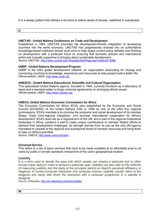 131
It is a design pattern that defines a structure to define series of phases, redefined in subclasses.
U
UNCTAD - United Nations Conference on Trade and Development
Established in 1964, UNCTAD promotes the development-friendly integration of developing
countries into the world economy. UNCTAD has progressively evolved into an authoritative
knowledge-based institution whose work aims to help shape current policy debates and thinking
on development, with a particular focus on ensuring that domestic policies and international
action are mutually supportive in bringing about sustainable development.
Source: UNCTAD , http://www.unctad.org/Templates/StartPage.asp?intItemID=2068
UNDP - United Nations Development Program
UNDP is the UN's global development network, an organization advocating for change and
connecting countries to knowledge, experience and resources to help people build a better life.
Official website: UNDP, http://www.undp.org
UNESCO - United Nations Educational, Scientific and Cultural Organisation
This specialized United Nations agency, founded in 1945, currently functions as a laboratory of
ideas and a standard-setter to forge universal agreements on emerging ethical issues.
Official website: UNDP, http://www.unesco.org/
UNECA, United Nations Economic Commission for Africa
The Economic Commission for Africa (ECA) was established by the Economic and Social
Council (ECOSOC) of the United Nations (UN) in 1958 as one of the UN's five regional
commissions. ECA's mandate is to promote the economic and social development of its member
States, foster intra-regional integration, and promote international cooperation for Africa's
development. ECA's dual role as a regional arm of the UN, and a part of the regional institutional
landscape in Africa, positions it well to make unique contributions to member States' efforts to
address their development challenges. Its strength derives from its role as the only UN agency
mandated to operate at the regional and subregional levels to harness resources and bring them
to bear on Africa's priorities.
Source: UNECA, http://www.uneca.org/aisi/
Universal Service
This refers to a set of basic services that have to be made available at an affordable price to all
users by public or private operators irrespective of the user's geographical location.
Usability
It is a term used to denote the ease with which people can employ a particular tool or other
human-made object in order to achieve a particular goal. Usability can also refer to the methods
of measuring usability and the study of the principles behind an object's perceived efficiency or
elegance. In human-computer interaction and computer science, usability usually refers to the
elegance and clarity with which the interaction with a computer programme or a website is
designed.
Source: Wikipedia, http://en.wikipedia.org/wiki/Usability
W
 
