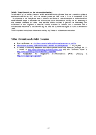 132
WSIS - World Summit on the Information Society
WSIS was a global series of events which were held in two phases. The first phase took place in
Geneva in December 2003 and the second phase will take place in Tunis in November 2005.
The objective of the first phase was to develop and foster a clear statement of political will and
take concrete steps to establish the foundations for an Information Society for all, reflecting all
the different interests at stake. The second phase involved a process of monitoring and
evaluation of the progress of feasible actions outlined in Geneva and a concrete set of
deliverables that were to be achieved by the time the Summit met again in Tunis in November
2005.
Source: World Summit on the Information Society, http://www.itu.int/wsis/basic/about.html
Other Glossaries and related resources
· Europa Glossary at http://europa.eu/scadplus/glossary/governance_en.htm
· Multilingual glossary on EU institutions, policies and enlargement (11 languages)
· CORDIS (Community Research and Development Information Services), through the “A-
Z Index” at http://www.cordis.lu/guidance/a-zindex.htm and the “Thematic Index” at
http://www.cordis.lu/guidance/thematic_index.htm
· The Association for Progressive Communications (APC) Glossary at
http://www.apc.org/en/glossary
 