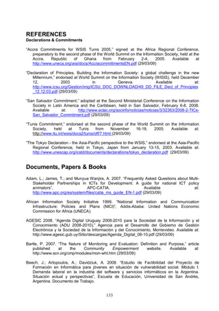 133
REFERENCES
Declarations & Commitments
“Accra Commitments for WSIS Tunis 2005,” signed at the Africa Regional Conference,
preparatory to the second phase of the World Summit on the Information Society, held at the
Accra, Republic of Ghana from February 2-4, 2005. Available at
http://www.uneca.org/aisi/docs/AccracommittmentsEN.pdf (29/03/09)
“Declaration of Principles, Building the Information Society: a global challenge in the new
Millennium,” endorsed at World Summit on the Information Society (WISIS), held December
12, 2003 in Geneva. Available at:
http://www.icsu.org/Gestion/img/ICSU_DOC_DOWNLOAD/49_DD_FILE_Decl_of_Principles
_12.12.03.pdf (29/03/09)
“San Salvador Commitment,” adopted at the Second Ministerial Conference on the Information
Society in Latin America and the Caribbean, held in San Salvador, February 6-8, 2008.
Available at: http://www.eclac.org/socinfo/noticias/noticias/3/32363/2008-2-TICs-
San_Salvador_Commitment.pdf (29/03/09)
“Tunis Commitment,” endorsed at the second phase of the World Summit on the Information
Society, held at Tunis from November 16-18, 2005. Available at:
http://www.itu.int/wsis/docs2/tunis/off/7.html (29/03/09)
“The Tokyo Declaration - the Asia-Pacific perspective to the WSIS,” endorsed at the Asia-Pacific
Regional Conference, held in Tokyo, Japan from January 13-15, 2003. Available at:
http://www.unescap.org/icstd/documents/declarations/tokyo_declaration.pdf (29/03/09)
Documents, Papers & Books
Adam, L.; James, T.; and Munyua Wanjira, A. 2007. “Frequently Asked Questions about Multi-
Stakeholder Partnerships in ICTs for Development: A guide for national ICT policy
animators”, APC-CATIA. Available at:
http://www.apc.org/es/system/files/catia_ms_guide_EN-1.pdf (29/03/09)
African Information Society Initiative 1999. “National Information and Communication
Infrastructure: Policies and Plans (NICI)”, Addis-Ababa: United Nations Economic
Commission for Africa (UNECA).
AGESIC 2008. “Agenda Digital Uruguay 2008-2010 para la Sociedad de la Información y el
Conocimiento (ADU 2008-2010),” Agencia para el Desarrollo del Gobierno de Gestión
Electrónica y la Sociedad de la Información y del Conocimiento, Montevideo. Available at:
http://www.agesic.gub.uy/Sitio/descargas/Agenda_Digital_08-10.pdf (29/03/09)
Bartle, P. 2007. “The Nature of Monitoring and Evaluation: Definition and Purpose,” article
published at the Community Empowerment website. Available at:
http://www.scn.org/cmp/modules/mon-wht.htm (29/03/09)
Beech, J.; Artopoulos, A.; Davidziuk, A. 2008. “Estudio de Factibilidad del Proyecto de
Formación en Informática para jóvenes en situación de vulnerabilidad social. Módulo I:
Demanda laboral en la industria del software y servicios informáticos en la Argentina.
Situación actual y perspectivas”, Escuela de Educación, Universidad de San Andrés,
Argentina. Documento de Trabajo.
 