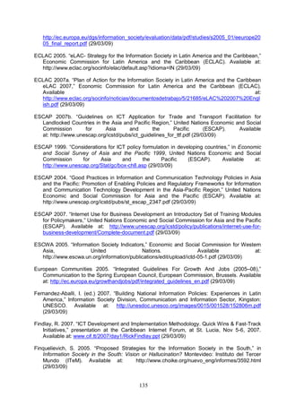 135
http://ec.europa.eu/dgs/information_society/evaluation/data/pdf/studies/s2005_01/eeurope20
05_final_report.pdf (29/03/09)
ECLAC 2005. “eLAC- Strategy for the Information Society in Latin America and the Caribbean,”
Economic Commission for Latin America and the Caribbean (ECLAC). Available at:
http://www.eclac.org/socinfo/elac/default.asp?idioma=IN (29/03/09)
ECLAC 2007a. “Plan of Action for the Information Society in Latin America and the Caribbean
eLAC 2007,” Economic Commission for Latin America and the Caribbean (ECLAC).
Available at:
http://www.eclac.org/socinfo/noticias/documentosdetrabajo/5/21685/eLAC%202007%20Engl
ish.pdf (29/03/09)
ESCAP 2007b. “Guidelines on ICT Application for Trade and Transport Facilitation for
Landlocked Countries in the Asia and Pacific Region,” United Nations Economic and Social
Commission for Asia and the Pacific (ESCAP). Available
at: http://www.unescap.org/icstd/pubs/ict_guidelines_for_ttf.pdf (29/03/09)
ESCAP 1999. “Considerations for ICT policy formulation in developing countries,” in Economic
and Social Survey of Asia and the Pacific 1999, United Nations Economic and Social
Commission for Asia and the Pacific (ESCAP). Available at:
http://www.unescap.org/Stat/gc/box-ch8.asp (29/03/09)
ESCAP 2004. “Good Practices in Information and Communication Technology Policies in Asia
and the Pacific: Promotion of Enabling Policies and Regulatory Frameworks for Information
and Communication Technology Development in the Asia-Pacific Region,” United Nations
Economic and Social Commission for Asia and the Pacific (ESCAP). Available at:
http://www.unescap.org/icstd/pubs/st_escap_2347.pdf (29/03/09)
ESCAP 2007. “Internet Use for Business Development an Introductory Set of Training Modules
for Policymakers,” United Nations Economic and Social Commission for Asia and the Pacific
(ESCAP). Available at: http://www.unescap.org/icstd/policy/publications/internet-use-for-
business-development/Complete-document.pdf (29/03/09)
ESCWA 2005. “Information Society Indicators,” Economic and Social Commission for Western
Asia, United Nations. Available at:
http://www.escwa.un.org/information/publications/edit/upload/ictd-05-1.pdf (29/03/09)
European Communities 2005. “Integrated Guidelines For Growth And Jobs (2005–08),”
Communication to the Spring European Council, European Commission, Brussels. Available
at: http://ec.europa.eu/growthandjobs/pdf/integrated_guidelines_en.pdf (29/03/09)
Fernandez-Aballi, I. (ed.) 2007. “Building National Information Policies: Experiences in Latin
America,” Information Society Division, Communication and Information Sector, Kingston:
UNESCO. Available at: http://unesdoc.unesco.org/images/0015/001528/152806m.pdf
(29/03/09)
Findlay, R. 2007. “ICT Development and Implementation Methodology. Quick Wins & Fast-Track
Initiatives,” presentation at the Caribbean Internet Forum, at St. Lucia, Nov 5-6, 2007.
Available at: www.cif.tt/2007/day1/RickFindlay.ppt (29/03/09)
Finquelievich, S. 2005. “Proposed Strategies for the Information Society in the South,” in
Information Society in the South: Vision or Hallucination? Montevideo: Instituto del Tercer
Mundo (ITeM). Available at: http://www.choike.org/nuevo_eng/informes/3592.html
(29/03/09)
 