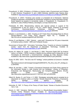 136
Finquelievich, S. 2005. E-Gobierno y E-Política en América Latina, (E-government and E-Politics
in Latin America), Finquelievich, S. (ed.), LINKS Ediciones, electronic book, Buenos Aires.
Available at: http://www.links.org.ar/infoteca/E-Gobierno-y-E-Politica-en-LATAM.pdf (29/03/09)
Finquelievich, S. (2007): “Iniciativas para acceder a la Sociedad de la Información. Sistemas
sociales de respuesta a necesidades de conectividad” (Initiatives to access Information Society.
Social Systems as answers to connectivity needs), in Finquelievich, S.; Finquelievich, D.,
Kaufman, E. (eds.) Políticas Públicas y tecnologías, La Crujía, Buenos Aires.
Friedewald, M. 2004. “Benchmarking national and regional policies in support of the
competitiveness of the ICT sector in the EU,” Interim Report. Prepared for European
Commission, Directorate-General Enterprises, Karlsruhe. Available at:
http://ec.europa.eu/enterprise/ict/policy/ict-policies/int_rep_fin.pdf (29/03/09)
Gillwald, A. and Abrahams, L. 2003. “Creating an ICT Public Policy Knowledge Base for African
Decision-Makers,” Link Public Policy Research Paper No. 1. Available at:
http://link.wits.ac.za/papers/agla2003.pdf (29/03/09)
Gómez, R. and Martínez, J. 2001. “Internet... ¿para qué?: Pensando las TIC para el desarrollo
en América Latina y Caribe”, IDRC and Fundación Acceso.
Government of Kerala 2007. “Information Technology Policy: Towards an inclusive knowledge
society,” report from the Department of Information Technology. Available at:
http://www.kerala.gov.in/annualprofile/it_07.pdf (29/03/09)
Guerra, M.; Hilbert, M.; Jordán, V.; and Nicolai, C. 2008. “Panorama Digital 2007 de América
Latina y el Caribe – CEPAL Avances y desafíos de las políticas para el desarrollo con las
Tecnologías de Información y Comunicaciones,” Santiago de Chile: Naciones Unidas.
Available at: http://www.eclac.org/publicaciones/xml/6/34726/W210.pdf (29/03/09)
Gupta, M. 2005. “i2010 - The EU's new ICT strategy,” article published at Eurescom. Available
at:
http://www.eurescom.de/message/messageOct2005/i2010_The_EUs_new_ICT_strategy.as
p (29/03/09)
Hilbert, M. and Katz, J. 2002. “Toward a Conceptual Framework and Public Policy agenda for
the Information Society in Latin America and the Caribbean,” Division of Production,
Productivity and Management, Restructuring and Competitiveness Network, ECLAC,
Santiago: United Nations. Available at:
http://www.eclac.org/publicaciones/xml/1/11301/LCL1807.pdf (29/03/09)
Hilbert M.; Bustos, S.; and Ferraz J. C. 2005. “Estrategias nacionales para la sociedad de la
información en América Latina y el Caribe,” División Desarrollo Productivo y Empresarial,
CEPAL, Santiago: United Nations. Available at:
http://www.cedi.uchile.cl/catalogo/downloads/politicas20publicas.esp.pdf (29/03/09)
Holcombe, R. 1997. “A Theory of the Theory of Public Goods,” Review of Austrian Economics
10(1): 1-22.
Horsch, K. 1997. “Indicators: Definition and Use in a Results-Based Accountability System,“
Harvard Family Research Project. Available at: http://www.hfrp.org/publications-
resources/browse-our-publications/indicators-definition-and-use-in-a-results-based-
accountability-system (29/03/09)
 