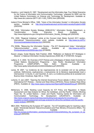 137
Howkins J. and Valantin R. 1997. “Development and the Information Age: Four Global Scenarios
for the Future of Information and Communication Technology,” prepared for IDRC and the
United Nations Commission on Science and Technology for Development. Available at:
http://www.idrc.ca/en/ev-28771-201-1-DO_TOPIC.html (29/03/09)
Iceland Prime Minister's Office, 1996. “Vision of the Information Society” in Information Society
section. Available at: http://eng.forsaetisraduneyti.is/information-society/English/nr/890
(29/03/09)
ISD 2006. “Information Society Strategy (2006-2010),” Information Society Department, e-
Transformation Turkey Executive Board. Available at:
http://www.bilgitoplumu.gov.tr/eng/docs/Information_Society_Strategy.pdf (29/03/09)
ITU, 2009. “Regional Initiatives,” article at the Connect Arab States Summit 2011 section,
International Telecommunication union website. Available at: http://www.itu.int/ITU-
D/connect/arabstates/initiatives.html (29/03/09)
ITU 2009b. “Measuring the Information Society - The ICT Development Index,” International
Telecommunication union website. Available at: http://www.itu.int/ITU-
D/ict/publications/idi/2009/index.html (07/08/09)
Kacani Jorgaq; Gudar Beqiraj; Neki Frasheri, 2008. “Reflection on National ICT Strategies in
Albania”, in National Information Society Experiences (NISE 08), IT STAR WS, Hungary
Lallana, E. C. 2004. “An Overview of ICT Policies and e-Strategies of Select Asian Economies,”
United Nations Development Programme - Asia Pacific Development Information
Programme (UNDP-APDIP), New Delhi: Elsevier. Available at:
http://www.apdip.net/publications/ict4d/ict4dlallana.pdf (29/03/09)
Leiras, M. 2007. “La incidencia de las organizaciones de la sociedad civil en las políticas
públicas. Definiciones, explicaciones y evaluaciones de la literatura especializada local e
internacional,” in Acuña, C. and Vacchieri, A. (ed.), La incidencia política de la sociedad civil,
Buenos Aires: Iniciativas, Siglo XXI, p. 17-66.
Lohento, K. (ed.) 2007. “Opening the Internet Governance Forum debate in Africa,” Centre for
International ICT Policies – Central and West Africa (CIPACO), Panos Institute West Africa
(PIWA). Available at: http://www.cipaco.org/sources/OpeningIGFdebateAfrica.pdf (29/03/09)
McNamara, K. 2008. “Building Local Capacity for ICT Policy and Regulation: A Needs
Assessment and Gap Analysis for Africa, the Caribbean, and the Pacific,” InfoDev Working
Paper No. 16, United Nations – Asian and Pacific Training Centre for Information and
Communication Technology for Development (UN-APCICT). Available at:
http://www.unapcict.org/ecohub/resources/building-local-capacity-for-ict-policy-and-
regulation-a-needs-assessment-and-gap-analysis-for-africa-the-caribbean-and-the-pacific-
supply-analysis (29/03/09)
MEA 2004. "Rethinking the European ICT agenda - Ten ICT-breakthroughs for reaching Lisbon
goals," Directorate-General Telecommunications and Post, Ministry of Economic Affairs, The
Netherlands. Available at:
http://ec.europa.eu/information_society/eeurope/i2010/docs/rethinking_the_european_ict_ag
enda.pdf (29/03/09)
 