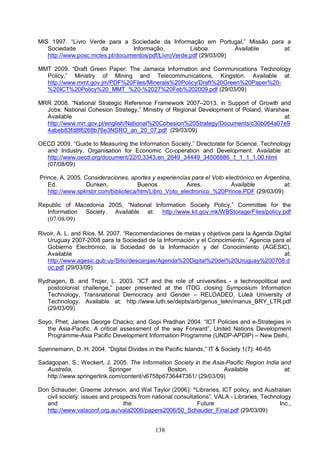 138
MIS 1997. “Livro Verde para a Sociedade da Informação em Portugal,” Missão para a
Sociedade da Informação, Lisboa. Available at:
http://www.posc.mctes.pt/documentos/pdf/LivroVerde.pdf (29/03/09)
MMT 2009. “Draft Green Paper: The Jamaica Information and Communications Technology
Policy,” Ministry of Mining and Telecommunications, Kingston. Available at:
http://www.mmt.gov.jm/PDF%20Files/Minerals%20Policy/Draft%20Green%20Paper%20-
%20ICT%20Policy%20_MMT_%20-%2027%20Feb%202009.pdf (29/03/09)
MRR 2008. “National Strategic Reference Framework 2007–2013, in Support of Growth and
Jobs: National Cohesion Strategy,” Ministry of Regional Development of Poland, Warshaw.
Available at:
http://www.mrr.gov.pl/english/National%20Cohesion%20Strategy/Documents/c30b064a07e9
4abeb83fd8f6268b76e3NSRO_an_20_07.pdf (29/03/09)
OECD 2009. “Guide to Measuring the Information Society,” Directorate for Science, Technology
and Industry, Organisation for Economic Co-operation and Development. Available at:
http://www.oecd.org/document/22/0,3343,en_2649_34449_34508886_1_1_1_1,00.html
(07/08/09)
Prince, A. 2005. Consideraciones, aportes y experiencias para el Voto electrónico en Argentina,
Ed. Dunken, Buenos Aires. Available at:
http://www.spkrsbr.com/biblioteca/htm/Libro_Voto_electronico_%20Prince.PDF (29/03/09)
Republic of Macedonia 2005, “National Information Society Policy,” Committee for the
Information Society. Available at: http://www.kit.gov.mk/WBStorage/Files/policy.pdf
(07/08/09)
Rivoir, A. L. and Ríos, M. 2007. “Recomendaciones de metas y objetivos para la Agenda Digital
Uruguay 2007-2008 para la Sociedad de la Información y el Conocimiento,” Agencia para el
Gobierno Electrónico, la Sociedad de la Información y del Conocimiento (AGESIC).
Available at:
http://www.agesic.gub.uy/Sitio/descargas/Agenda%20Digital%20del%20Uruguay%200708.d
oc.pdf (29/03/09)
Rydhagen, B. and Trojer, L. 2003. “ICT and the role of universities - a technopolitical and
postcolonial challenge,” paper presented at the ITDG closing Symposium Information
Technology, Transnational Democracy and Gender – RELOADED, Luleå University of
Technology. Available at: http://www.luth.se/depts/arb/genus_tekn/manus_BRY_LTR.pdf
(29/03/09)
Soyo, Phet; James George Chacko; and Gopi Pradhan 2004. “ICT Policies and e-Strategies in
the Asia-Pacific. A critical assessment of the way Forward”, United Nations Development
Programme-Asia Pacific Development Information Programme (UNDP-APDIP) – New Delhi,
Spennemann, D. H. 2004. “Digital Divides in the Pacific Islands,” IT & Society 1(7): 46-65
Sadagopan, S.; Weckert, J. 2005. The Information Society in the Asia-Pacific Region India and
Australia, Springer Boston. Available at:
http://www.springerlink.com/content/v6758p6736447361/ (29/03/09)
Don Schauder, Graeme Johnson, and Wal Taylor (2006): “Libraries, ICT policy, and Australian
civil society: issues and prospects from national consultations”, VALA - Libraries, Technology
and the Future Inc.,
http://www.valaconf.org.au/vala2006/papers2006/50_Schauder_Final.pdf (29/03/09)
 