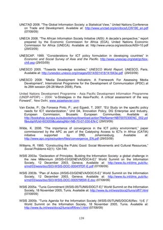 139
UNCTAD 2008. "The Global Information Society: a Statistical View,” United Nations Conference
on Trade and Development. Available at: http://www.unctad.org/en/docs/LCW190_en.pdf
(07/08/09)
UNECA 2008. “The African Information Society Initiative (AISI): A decade’s perspective,” report
prepared by the Economic Commission for Africa (ECA), United Nations Economic
Commission for Africa (UNECA). Available at: http://www.uneca.org/aisi/docs/AISI+10.pdf
(29/03/09)
UNESCAP, 1999. “Considerations for ICT policy formulation in developing countries” in
Economic and Social Survey of Asia and the Pacific. http://www.unescap.org/stat/gc/box-
ch8.asp (29/03/09)
UNESCO 2005. “Towards knowledge societies,” UNESCO World Report, UNESCO, Paris.
Available at: http://unesdoc.unesco.org/images/0014/001418/141843e.pdf (29/03/09)
UNESCO 2008: “Media Development Indicators: A Framework For Assessing Media
Development”, International Programme for the Development of Communication (IPDC) at
its 26th session (26-28 March 2008), Paris.
United Nations Development Programme - Asia Pacific Development Information Programme
(UNDP-APDIP) – 2004: “e-Strategies in the Asia-Pacific. A critical assessment of the way
Forward”, New Delhi, www.asiaelsevier.com
Van Eecke, P.; Da Fonseca Pinto, P.; and Egyedi, T. 2007. “EU Study on the specific policy
needs for ICT standardization,” Unit D4, Innovation Policy, DG Enterprise and Industry,
European Commission, Brussels: European Communities. Available at:
http://bookshop.europa.eu/eubookshop/download.action?fileName=NB7007030ENC_002.pd
f&eubphfUid=603059&catalogNbr=NB-70-07-030-EN-C (29/03/09)
Wilde, K. 2006. “The importance of convergence in the ICT policy environment,” paper
commissioned by the APC as part of the Catalysing Access to ICTs in Africa (CATIA)
initiative supported by DfID, Johannesburg. Available at:
http://www.apc.org/es/system/files/convergence_EN.pdf (29/03/09)
Williams, R. 1995. “Constructing the Public Good: Social Movements and Cultural Resources,”
Social Problems 42(1): 124-144.
WSIS 2003a. “Declaration of Principles. Building the Information Society: a global challenge in
the new Millennium (WSIS-03/GENEVA/DOC/4-E)” World Summit on the Information
Society, 12 December 2003, Geneva. Available at: http://www.itu.int/dms_pub/itu-
s/md/03/wsis/doc/S03-WSIS-DOC-0004!!PDF-E.pdf (07/08/09)
WSIS 2003b. “Plan of Action (WSIS-03/GENEVA/DOC/5-E)” World Summit on the Information
Society, 12 December 2003, Geneva. Available at: http://www.itu.int/dms_pub/itu-
s/md/03/wsis/doc/S03-WSIS-DOC-0005!!MSW-E.doc (07/08/09)
WSIS 2005a. “Tunis Commitment (WSIS-05/TUNIS/DOC/7-E)” World Summit on the Information
Society, 18 November 2005, Tunis. Available at: http://www.itu.int/wsis/docs2/tunis/off/7.html
(07/08/09)
WSIS 2005b. “Tunis Agenda for the Information Society (WSIS-05/TUNIS/DOC/6(Rev. 1)-E )”
World Summit on the Information Society, 18 November 2005, Tunis. Available at:
http://www.itu.int/wsis/docs2/tunis/off/6rev1.html (07/08/09)
 