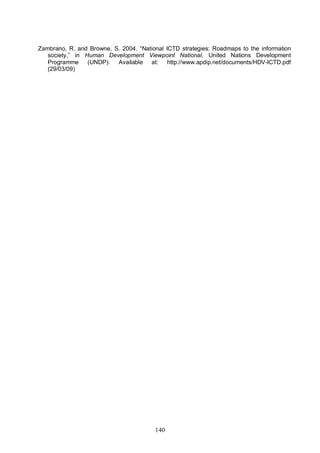 140
Zambrano, R. and Browne, S. 2004. “National ICTD strategies: Roadmaps to the information
society,” in Human Development Viewpoint National, United Nations Development
Programme (UNDP). Available at: http://www.apdip.net/documents/HDV-ICTD.pdf
(29/03/09)
 