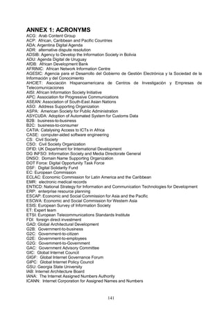 141
ANNEX 1: ACRONYMS
ACG: Arab Content Group
ACP: African, Caribbean and Pacific Countries
ADA: Argentina Digital Agenda
ADR: alternative dispute resolution
ADSIB: Agency to Develop the Information Society in Bolivia
ADU: Agenda Digital de Uruguay
AfDB: African Development Bank
AFRINIC: African Network Information Centre
AGESIC: Agencia para el Desarrollo del Gobierno de Gestión Electrónica y la Sociedad de la
Información y del Conocimiento
AHCIET: Asociación Hispanoamericana de Centros de Investigación y Empresas de
Telecomunicaciones
AISI: African Information Society Initiative
APC: Association for Progressive Communications
ASEAN: Association of South-East Asian Nations
ASO: Address Supporting Organization
ASPA: American Society for Public Administration
ASYCUDA: Adoption of Automated System for Customs Data
B2B: business-to-business
B2C: business-to-consumer
CATIA: Catalysing Access to ICTs in Africa
CASE: computer-aided software engineering
CS: Civil Society
CSO: Civil Society Organization
DFID: UK Department for International Development
DG INFSO: Information Society and Media Directorate General
DNSO: Domain Name Supporting Organization
DOT Force: Digital Opportunity Task Force
DSF: Digital Solidarity Fund
EC: European Commission
ECLAC: Economic Commission for Latin America and the Caribbean
EMR: electronic medical records
ENTICD: National Strategy for Information and Communication Technologies for Development
ERP: enterprise resource planning
ESCAP: Economic and Social Commission for Asia and the Pacific
ESCWA: Economic and Social Commission for Western Asia
ESIS: European Survey of Information Society
ET: Expert team
ETSI: European Telecommunications Standards Institute
FDI: foreign direct investment
GAD: Global Architectural Development
G2B: Government-to-business
G2C: Government-to-citizen
G2E: Government-to-employees
G2G: Government-to-Government
GAC: Government Advisory Committee
GIC: Global Internet Council
GIGF: Global Internet Governance Forum
GIPC: Global Internet Policy Council
GSU: Georgia State University
IAB: Internet Architecture Board
IANA: The Internet Assigned Numbers Authority
ICANN: Internet Corporation for Assigned Names and Numbers
 