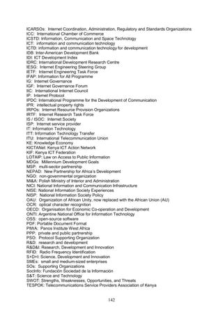 142
ICARSOs: Internet Coordination, Administration, Regulatory and Standards Organizations
ICC: International Chamber of Commerce
ICSTD: Information, Communication and Space Technology
ICT: information and communication technology
ICTD: information and communication technology for development
IDB: Inter-American Development Bank
IDI: ICT Development Index
IDRC: International Development Research Centre
IESG: Internet Engineering Steering Group
IETF: Internet Engineering Task Force
IFAP: Information for All Programme
IG: Internet Governance
IGF: Internet Governance Forum
IIC: International Internet Council
IP: Internet Protocol
IPDC: International Programme for the Development of Communication
IPR: intellectual property rights
IRPOs: Internet Resource Provision Organizations
IRTF: Internet Research Task Force
IS / ISOC: Internet Society
ISP: Internet service provider
IT: Information Technology
ITT: Information Technology Transfer
ITU: International Telecommunication Union
KE: Knowledge Economy
KICTANet: Kenya ICT Action Network
KIF: Kenya ICT Federation
LOTAIP: Law on Access to Public Information
MDGs: Millennium Development Goals
MSP: multi-sector partnership
NEPAD: New Partnership for Africa’s Development
NGO: non-governmental organization
MI&A: Polish Ministry of Interior and Administration
NICI: National Information and Communication Infrastructure
NISE: National Information Society Experiences
NISP: National Information Society Policy
OAU: Organization of African Unity, now replaced with the African Union (AU)
OCR: optical character recognition
OECD: Organisation for Economic Co-operation and Development
ONTI: Argentine National Office for Information Technology
OSS: open-source software
PDF: Portable Document Format
PIWA: Panos Institute West Africa
PPP: private and public partnership
PSO: Protocol Supporting Organization
R&D: research and development
R&D&I: Research, Development and Innovation
RFID: Radio Frequency Identification
S+D+I: Science, Development and Innovation
SMEs: small and medium-sized enterprises
SOs: Supporting Organizations
SocInfo: Fundación Sociedad de la Información
S&T: Science and Technology
SWOT: Strengths, Weaknesses, Opportunities, and Threats
TESPOK: Telecommunications Service Providers Association of Kenya
 