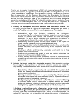 15
Another way of grouping the objectives of a NISP, with more emphasis on the economic
aspect of the process, is suggested by the final report of the Knowledge Economy Forum
"Using Knowledge for Development in EU Accession Countries," organized by the World
Bank in cooperation with the European Commission, the Organization for Economic
Cooperation and Development, the European Bank for Reconstruction and Development
and the European Investment Bank. It lists priorities for action in building knowledge
economies, centred around four "pillars" of national knowledge economy strategies. These
“four pillars” are worth citing here in full since in reality they amount to a programme of
continued economic and administrative reform and transformation at a higher level:
1. Creating an appropriate economic incentive and institutional system: The
accession countries need to continue to press forward aggressively with efforts to
create the "enabling environment" for the knowledge economy. This includes:
§ strengthening legal and regulatory frameworks for competition,
entrepreneurship, firm restructuring, intellectual property, emergence of new
markets in products and services, and openness to trade and foreign
investment, so as to permit individuals and organizations to respond to
changing opportunities and demands in flexible and innovative ways;
§ Strengthening financial systems, including capital markets, so that capital can
flow to the most innovative and competitive sectors and firms;
§ Enabling greater labor market flexibility, so that innovative firms can attract the
workers they need, and to permit restructuring of less competitive firms and
sectors;
§ Creating an effective and financially sustainable social safety net to help
workers make these transitions;
§ Enabling and encouraging the growth of small and medium enterprises, the
source of much innovation and job creation;
§ Building effective and accountable government capacity to implement these
policies in an efficient and fair manner, and rooting out corruption at all levels of
government.
2. Building the human capital for a knowledge economy: Most accession countries
have recognized the urgent need to reform their education systems and enable life-
long learning. Yet implementation of these reforms is still uneven. Priorities include:
§ Decentralizing initiative, responsibility and accountability for education at all
levels, and creating opportunities and incentives for private sector investment
and innovation in education;
§ Focusing government intervention on key issues of quality, relevance, impact,
and access for all, rather than micro-managing curricula, organizational design,
and administration of educational institutions;
§ Flexibly integrating formal, vocational, adult and distance education and training
to provide a greater range of opportunities for life-long learning, and creating
policy and regulatory frameworks, including certification schemes, that make
lifelong learning opportunities attractive and easy for individuals to pursue.
3. Building a national information infrastructure and promoting access to and
use of ICTs in government, the private sector and civil society: Most accession
countries have given considerable attention to ICT issues in the past few years. Yet
national ICT plans have not yet translated into substantial progress in liberalization,
 