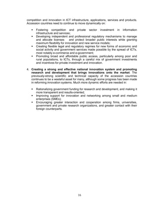 16
competition and innovation in ICT infrastructure, applications, services and products.
Accession countries need to continue to move dynamically on:
§ Fostering competition and private sector investment in information
infrastructure and services;
§ Developing independent and professional regulatory mechanisms to manage
and allocate licenses and protect broader public interests while granting
maximum flexibility for innovation and new service models;
§ Creating flexible legal and regulatory regimes for new forms of economic and
social activity and government services made possible by the spread of ICTs,
most notably e-commerce and e-government;
§ Promoting broad and affordable public access, particularly among poor and
rural populations, to ICTs, through a careful mix of government investments
and incentives for private investment and innovation.
4. Creating a strong and effective national innovation system and promoting
research and development that brings innovations onto the market: The
previously-strong scientific and technical capacity of the accession countries
continues to be a wasteful asset for many, although some progress has been made
in reforming innovation systems. Much more dynamic efforts are needed in:
§ Rationalizing government funding for research and development, and making it
more transparent and results-oriented;
§ Improving support for innovation and networking among small and medium
enterprises (SMEs);
§ Encouraging greater interaction and cooperation among firms, universities,
government and private research organizations, and greater contact with their
foreign counterparts.
 