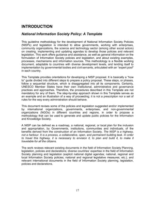 17
INTRODUCTION
National Information Society Policy: A Template
This guideline methodology for the development of National Information Society Policies
(NISPs) and legislation is intended to allow governments, working with enterprises,
community organizations, the science and technology sector (among other social actors)
on creating, implementing and updating agendas to develop those policies and relevant
legislation. This work offers guidance and assistance, as well as general information on the
formulation of Information Society policies and legislation, and about existing examples,
processes, mechanisms and information sources. This methodology is a flexible working
document, adaptable to countries with diverse development levels, and lending itself to
implementation by governmental bodies and civil servants, articulated with an “expert pool"
in each country.
This Template provides orientations for developing a NISP proposal. It is basically a “how
to” guide divided into different steps to prepare a policy proposal. These steps, or phases,
follow a sequential structure, which is disaggregated into all its components. Certainly,
UNESCO Member States have their own institutional, administrative and governance
practices and approaches. Therefore, the procedures described in this Template are not
mandatory for any of them. The step-by-step approach shown in this Template serves as
an example and an illustration of a way of proceeding; it is not a prescription nor a set of
rules for the way every administration should behave.
This document revises some of the policies and legislation suggested and/or implemented
by international organizations, governments, enterprises, and non-governmental
organizations (NGOs) in different countries and regions, in order to propose a
methodology that can be used to generate and update public policies for the Information
and Knowledge Society.
A NISP can be defined as a roadmap, a national, regional, or local plan for the inclusion
and appropriation, by Governments, institutions, communities and individuals, of the
benefits derived from the construction of an Information Society. The NISP is a highway,
not a harbour. It is a process, a collaborative, open, and permanent building task. In order
to travel this highway, it is necessary to envision it, to plan and build it, to make it
travelable for all the citizens.
The work reviews relevant existing documents in the field of Information Society Planning,
legislation, policies and declarations; diverse countries’ expertise in the field of Information
Society planning and legislation (explicit national digital agendas; national, regional and
local Information Society policies; national and regional legislative measures; etc.); and
relevant international documents in the field of Information Society planning, legislation,
policies and declarations.
 