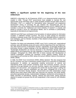 18
NISPs: a significant symbol for the beginning of the new
millennium
UNESCO´s Information for All Programme (IFAP) is an intergovernmental programme,
created in 2000. Through IFAP, governments have pledged to harness the new
opportunities of the information age to create equitable societies through better access to
information. IFAP is a platform for international policy discussions and programme
development aiming at narrowing the gap between the information-rich and the
information- poor. In the context of fast and permeable evolution of ICTs, UNESCO with its
mandate to promote the “intellectual and moral solidarity of mankind” is uniquely well
placed to provide a forum for international debate, and to contribute to policymaking,
especially at international and regional levels.
UNESCO and IFAP have contributed to the formulation of national policies for information
societies1
in UNESCO member countries. The issue of public policies for information
societies is relatively young. Even the countries that have dedicated efforts to national or
local strategies, such as Canada, Australia or New Zealand among others, started to do
this in the mid 1990s.
Therefore, the history and antecedents of NISP, even if rich in content and organizational
schemes, were still relatively young and scarce until the beginning of the new millennium.
The 2003 World Summit of Information Society´s “Declaration of Principles Building the
Information Society: a global challenge in the new Millennium” (WSIS, 2003a) states that
“Sustainable development can best be advanced in the Information Society when ICT-
related efforts and programmes are fully integrated in national and regional development
strategies.” (Paragraph 44). WSIS 2003 Plan of Action declares that “Development of
national e-strategies, including the necessary human capacity building, should be
encouraged by all countries by 2005, taking into account different national circumstances”
(WSIS, 2003b).
In 2005, the WSIS Tunis Commitment (WSIS, 2005a) declared: “We also recognize that
the ICT revolution can have a tremendous positive impact as an instrument of sustainable
development. In addition, an appropriate enabling environment at national and
international levels could prevent increasing social and economic divisions, and the
widening of the gap between rich and poor countries, regions, and individuals—including
between men and women”, and recognized the central role of public policy in setting the
framework in which resource mobilization can take place. Paragraph 84 of the Tunis
Agenda for Information Society declares: “Governments and other stakeholders should
identify those areas where further effort and resources are required, and jointly identify,
and where appropriate develop, implementation strategies, mechanisms and processes for
WSIS outcomes at international, regional, national and local levels, paying particular
attention to people and groups that are still marginalized in their access to, and utilization
of ICTs”.
1
Even if this Template considers an information society as a stage towards the construction of a knowledge
society, we use the term NISP because of its present international acceptance to refer to public policies for
information and knowledge societies.
 