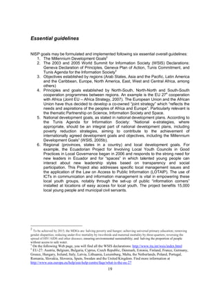 19
Essential guidelines
NISP goals may be formulated and implemented following six essential overall guidelines:
1. The Millennium Development Goals2
2. The 2003 and 2005 World Summit for Information Society (WSIS) Declarations:
Geneva Declaration of Principles, Geneva Plan of Action, Tunis Commitment, and
Tunis Agenda for the Information Society3
3. Objectives established by regions (Arab States, Asia and the Pacific, Latin America
and the Caribbean, Europe, North America, East, West and Central Africa, among
others)
4. Principles and goals established by North-South, North-North and South-South
cooperation programmes between regions. An example is the EU 274
cooperation
with Africa (Joint EU – Africa Strategy, 2007). The European Union and the African
Union have thus decided to develop a co-owned “joint strategy” which “reflects the
needs and aspirations of the peoples of Africa and Europe”. Particularly relevant is
the thematic Partnership on Science, Information Society and Space.
5. National development goals, as stated in national development plans. According to
the Tunis Agenda for Information Society: “National e-strategies, where
appropriate, should be an integral part of national development plans, including
poverty reduction strategies, aiming to contribute to the achievement of
internationally agreed development goals and objectives, including the Millennium
Development Goals” (WSIS, 2005b).
6. Regional (provinces, states in a country) and local development goals. For
example, the Ecuadorian Project for Involving Local Youth Councils in Good
Practices in Local Governance began in 2006 and responds to the strong need for
new leaders in Ecuador and for “spaces” in which talented young people can
interact about new leadership styles based on transparency and social
participation. This Project also addresses specific local management issues and
the application of the Law on Access to Public Information (LOTAIP). The use of
ICTs in communication and information management is vital in empowering these
local youth groups, notably through the set-up of public “information corners”
installed at locations of easy access for local youth. The project benefits 15,000
local young people and municipal civil servants.
2
To be achieved by 2015, the MDGs are: halving poverty and hunger; achieving universal primary education; removing
gender disparities; reducing under-five mortality by two-thirds and maternal mortality by three-quarters; reversing the
spread of HIV/AIDS and other diseases; ensuring environmental sustainability; and halving the proportion of people
without access to safe water.
3
On the following Web page, you will find all the WSIS declarations: http://www.itu.int/wsis/index.html
4
EU-27: Austria, Belgium, Bulgaria, Cyprus, Czech Republic, Denmark, Estonia, Finland, France, Germany,
Greece, Hungary, Ireland, Italy, Latvia, Lithuania, Luxemburg, Malta, the Netherlands, Poland, Portugal,
Romania, Slovakia, Slovenia, Spain, Sweden and the United Kingdom. Find more information at
http://www.eea.europa.eu/help/eea-help-centre/faqs/what-is-the-eu-27
 